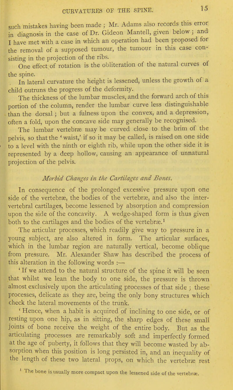 such mistakes having been made ; Mr. Adams also records this error in diagnosis in the case of Dr. Gideon Mantell, given below; and I have met with a case in which an operation had been proposed for the removal of a supposed tumour, the tumour in this case con- sisting in the projection of the ribs. One elfect of rotation is the obliteration of the natural curves of the spine. In lateral curvature the height is lessened, unless the growth of a child outruns the progress of the deformity. The thickness of the lumbar muscles, and the forward arch of this portion of the column, render the lumbar curve less distinguishable than the dorsal; but a fulness upon the convex, and a depression, often a fold, upon the concave side may generally be recognised. The lumbar vertebrae may be curved close to the brim of the pelvis, so that the ‘ waist,’ if so it may be called, is raised on one side I to a level with the ninth or eighth rib, while upon the other side it is represented by a deep hollow, causing an appearance of unnatural projection of the pelvis. Morbid Changes in the Cartilages and Bones. In consequence of the prolonged excessive pressure upon one side of the vertebrae, the bodies of the vertebrae, and also the inter- vertebral cartilages, become lessened by absorption and compression upon the side of the concavity. A wedge-shaped form is thus given both to the cartilages and the bodies of the vertebrae.’ The articular processes, which readily give way to pressure in a young subject, are also altered in form. The articular surfaces, which in the lumbar region are naturally vertical, become oblique from pressure. Mr. Alexander Shaw has described the process of this alteration in the following words :— ‘ If we attend to the natural structure of the spine it will be seen that whilst we lean the body to one side, the pressure is thrown almost exclusively upon the articulating processes of that side ; these processes, delicate as they are, being the only bony structures which check the lateral movements of the trunk. ‘ Hence, when a habit is acquired of inclining to one side, or of resting upon one hip, as in sitting, the sharp edges of these small joints of bone receive the weight of the entire body. But as the articulating processes are remarkably soft and imperfectly formed at the age of puberty, it follows that they will become wasted by ab- sorption when this position is long persisted in, and an inequality of the length of these two lateral props, on which the vertebrae rest ‘ The bone is usually more compact upon the lessened side of the vertebrae.