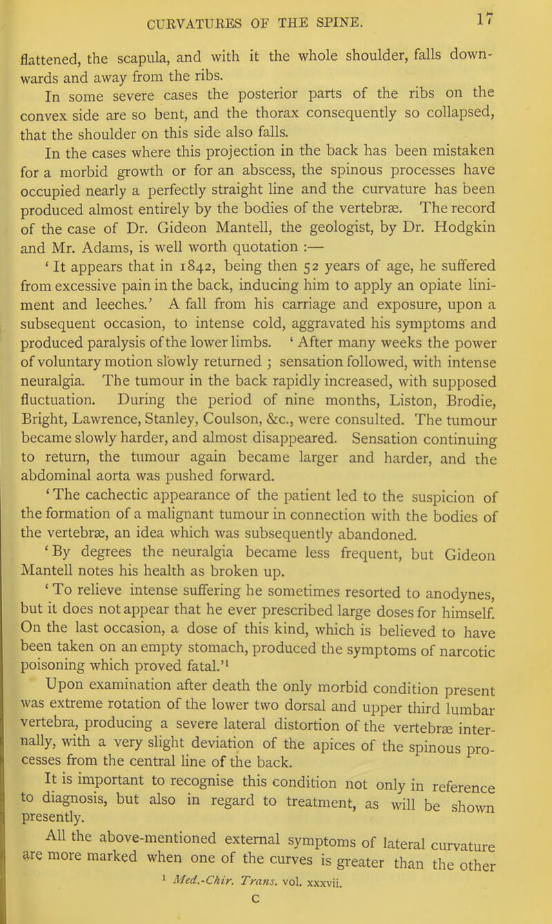 flattened, the scapula, and with it the whole shoulder, falls down- wards and away from the ribs. In some severe cases the posterior parts of the ribs on the convex side are so bent, and the thorax consequently so collapsed, that the shoulder on this side also falls. In the cases where this projection in the back has been mistaken for a morbid growth or for an abscess, the spinous processes have occupied nearly a perfectly straight line and the curvature has been produced almost entirely by the bodies of the vertebrae. The record of the case of Dr. Gideon Mantell, the geologist, by Dr. Hodgkin and Mr. Adams, is well worth quotation :— ‘ It appears that in 1842, being then 52 years of age, he suffered from excessive pain in the back, inducing him to apply an opiate lini- ment and leeches.' A fall from his carriage and exposure, upon a subsequent occasion, to intense cold, aggravated his symptoms and produced paralysis of the lower limbs. ‘ After many weeks the power of voluntary motion slowly returned ; sensation followed, with intense neuralgia. The tumour in the back rapidly increased, with supposed fluctuation. During the period of nine months, Liston, Brodie, Bright, Lawrence, Stanley, Coulson, &c., were consulted. The tumour became slowly harder, and almost disappeared. Sensation continuing to return, the tumour again became larger and harder, and the abdominal aorta was pushed forward. ‘ The cachectic appearance of the patient led to the suspicion of the formation of a malignant tumour in connection with the bodies of the vertebrae, an idea which was subsequently abandoned. ‘By degrees the neuralgia became less frequent, but Gideon Mantell notes his health as broken up. ‘ To relieve intense suffering he sometimes resorted to anodynes, but it does not appear that he ever prescribed large doses for himself. On the last occasion, a dose of this kind, which is believed to have been taken on an empty stomach, produced the symptoms of narcotic poisoning which proved fatal.’* Upon examination after death the only morbid condition present was extreme rotation of the lower two dorsal and upper third lumbar vertebra, producing a severe lateral distortion of the vertebrae inter- nally, with a very slight deviation of the apices of the spinous pro- cesses from the central line of the back. It is important to recognise this condition not only in reference to diagnosis, but also in regard to treatment, as will be shown presently. All the above-mentioned external symptoms of lateral curvature are more marked when one of the curves is greater than the other 1 Med.-Chir. Trans, vol. xxxvii. C