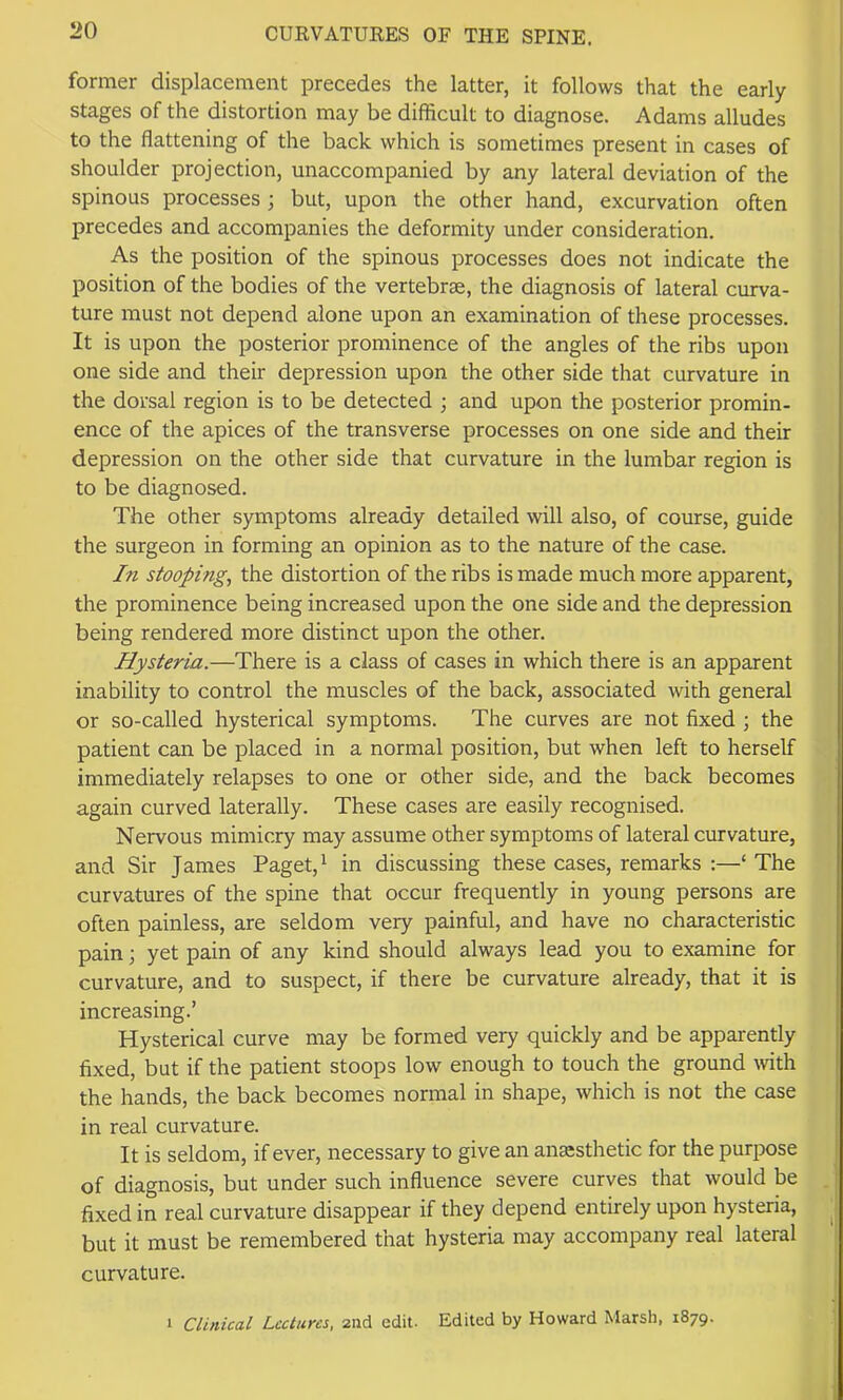 former displacement precedes the latter, it follows that the early stages of the distortion may be difficult to diagnose. Adams alludes to the flattening of the back which is sometimes present in cases of shoulder projection, unaccompanied by any lateral deviation of the spinous processes ; but, upon the other hand, excurvation often precedes and accompanies the deformity under consideration. As the position of the spinous processes does not indicate the position of the bodies of the vertebrae, the diagnosis of lateral curva- ture must not depend alone upon an examination of these processes. It is upon the posterior prominence of the angles of the ribs upon one side and their depression upon the other side that curvature in the dorsal region is to be detected ; and upon the posterior promin- ence of the apices of the transverse processes on one side and their depression on the other side that curvature in the lumbar region is to be diagnosed. The other symptoms already detailed will also, of course, guide the surgeon in forming an opinion as to the nature of the case. In stooping, the distortion of the ribs is made much more apparent, the prominence being increased upon the one side and the depression being rendered more distinct upon the other. Hysteria.—There is a class of cases in which there is an apparent inability to control the muscles of the back, associated with general or so-called hysterical symptoms. The curves are not fixed ; the patient can be placed in a normal position, but when left to herself immediately relapses to one or other side, and the back becomes again curved laterally. These cases are easily recognised. Nervous mimicry may assume other symptoms of lateral curvature, and Sir James Paget, ^ in discussing these cases, remarks :—‘ The curvatures of the spine that occur frequently in young persons are often painless, are seldom very painful, and have no characteristic pain; yet pain of any kind should always lead you to examine for curvature, and to suspect, if there be curvature already, that it is increasing.’ Hysterical curve may be formed very quickly and be apparently fixed, but if the patient stoops low enough to touch the ground \vith the hands, the back becomes normal in shape, which is not the case in real curvature. It is seldom, if ever, necessary to give an anesthetic for the purpose of diagnosis, but under such influence severe curves that would be fixed in real curvature disappear if they depend entirely upon hysteria, but it must be remembered that hysteria may accompany real lateral curvature. 1 Clinical Lectures, 2nd edit. Edited by Howard Marsh, 1879.