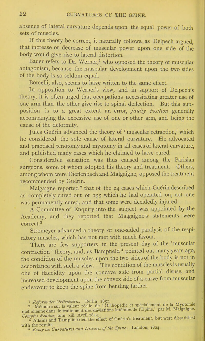 absence of lateral curvature depends upon the equal power of both sets of muscles. If this theory be correct, it naturally follows, as Delpech argued, that increase or decrease of muscular power upon one side of the body would give rise to lateral distortion. Bauer refers to Dr. Werner,^ who opposed the theory of muscular antagonism, because the muscular development upon the two sides of the body is so seldom equal. Borcelli, also, seems to have written to the same effect. In opposition to Werner’s view, and in support of Delpech’s theory, it is often urged that occupations necessitating greater use of one arm than the other give rise to spinal deflection. But this sup- position is to a great extent an error, faulty position generally accompanying the excessive use of one or other arm, and being the cause of the deformity. Jules Guerin advanced the theory of ‘ muscular retraction,’ which he considered the sole cause of lateral curvature. He advocated and practised tenotomy and myotomy in all cases of lateral curvature, and published many cases which he claimed to have cured. Considerable sensation was thus caused among the Parisian surgeons, some of whom adopted his theory and treatment. Others, among whom were Dieffenbach and Malgaigne, opposed the treatment recommended by Guerin. Malgaigne reported ^ that of the 24 cases which Gudrin described as completely cured out of 155 which he had operated on, not one was permanently cured, and that some were decidedly injured. A Committee of Enquiry into the subject was appointed by the Academy, and they reported that Malgaigne’s' statements were correct.^ Stromeyer advanced a theory of one-sided paralysis of the respi- ratory muscles, which has not met with much favour. There are few supporters in the present day of the ‘muscular contraction ’ theory, and, as Bampfield pointed out many years ago, the condition of the muscles upon the two sides of the body is not in accordance with such a view. The condition of the muscles is usually one of fiaccidity upon the concave side from partial disuse, and increased development upon the convex side of a curve from muscular endeavour to keep the spine from bending farther. 1 Reform der OrthopcBdic. Berlin, 1851. j , 2 ‘ M^moire sur la valeur rdelle de I'Orthop^die et sp^cialement de la Myotomie rachidienne dans le traitement des deviations lat^rales de 1 Epine, par M. Malgaigne. Comptes Rendus, tom. xiii. Avril 1844. s Adams and Tamplin tried the effect of Guerin s treatment, but were dissatisfied with the results. ^ t j o Essay on Curvatures and Diseases of the Spme. London, 1824.