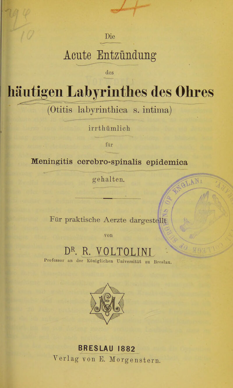 Die r?? Acute Entzündung des iuiügen Labyrinthes des Ohres (Otitis labyrintliica s. intiina) irrtlifimlich filr Meningitis cerebro-spinalis epidemica DR. R. VOLIÜLINJ ■ Professor an ilor Königlichen Universität zu Urnslau. BRESLAU 1882 Verlag von E, Morgenstern.