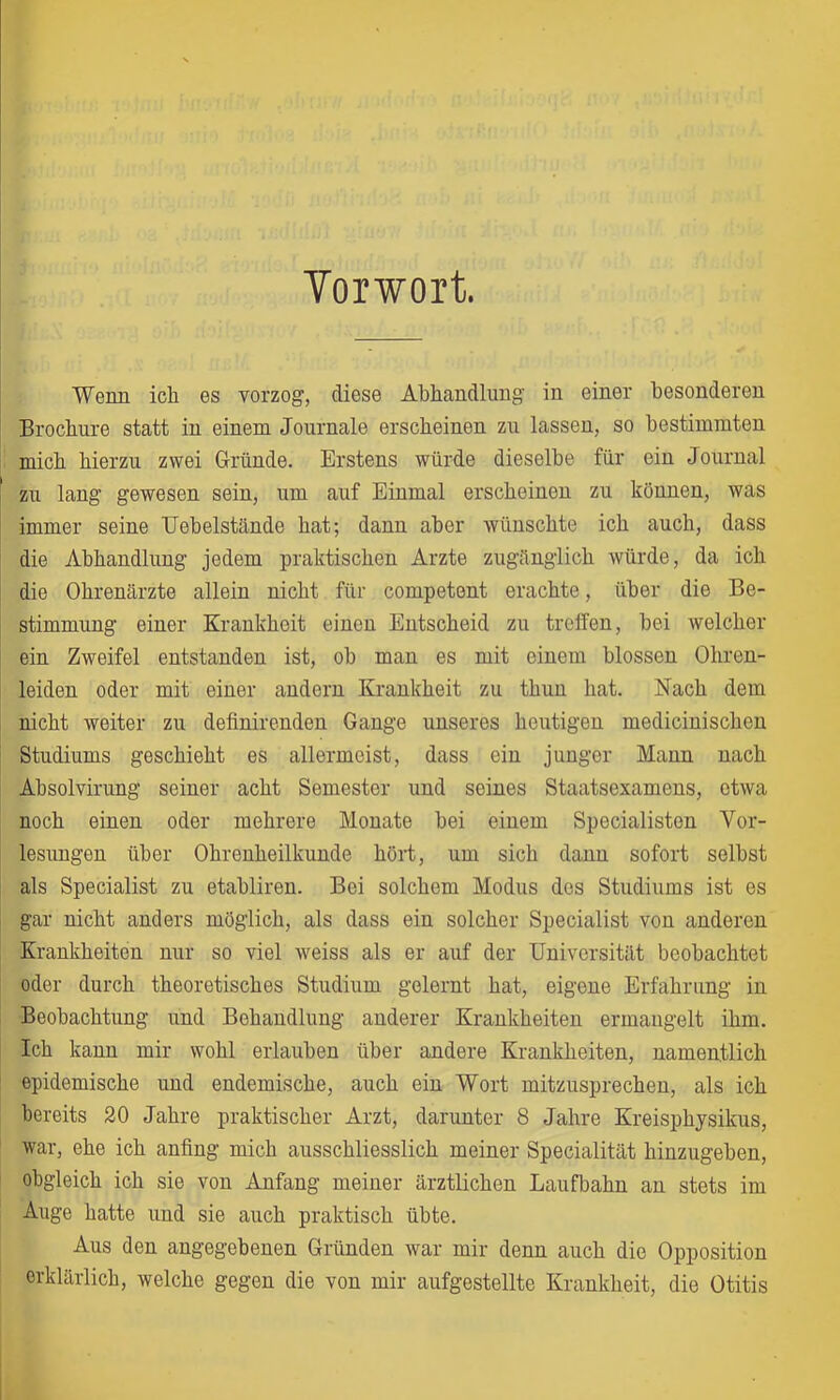 Yorwort Wenn ich es vorzog, diese Abhandlung in einer besonderen Brochure statt in einem Journale erscheinen zu lassen, so bestimmten mich hierzu zwei Gründe. Erstens würde dieselbe für ein Journal zu lang gewesen sein, um auf Einmal erscheinen zu können, was immer seine TJehelstände hat; dann aber wünschte ich auch, dass die Abhandlung jedem praktischen Arzte zugänglich würde, da ich die Ohrenärzte allein nicht für competent erachte, über die Be- stimmung einer Krankheit einen Entscheid zu treffen, bei welcher ein Zweifel entstanden ist, oh man es mit einem blossen Ohren- leiden oder mit einer andern Krankheit zu thun hat. Nach dem nicht weiter zu definirenden Gange unseres heutigen medicinischen Studiums geschieht es allermeist, dass ein junger Mann nach Ahsolvirung seiner acht Semester und seines Staatsexamens, etwa noch einen oder mehrere Monate hei einem Specialisten Vor- lesungen über Ohrenheilkunde hört, um sich dann sofort seihst als Specialist zu etahliren. Bei solchem Modus des Studiums ist es gar nicht anders möglich, als dass ein solcher Specialist von anderen Krankheiten nur so viel weiss als er auf der Universität beobachtet oder durch theoretisches Studium gelernt hat, eigene Erfahrung in Beobachtung und Behandlung anderer Krankheiten ermangelt ihm. Ich kann mir wohl erlauben über andere Krankheiten, namentlich epidemische und endemische, auch ein Wort mitzusprechen, als ich bereits 20 Jahre praktischer Arzt, darunter 8 Jahre Kreisphysikus, war, ehe ich anfing mich ausschliesslich meiner Specialität hinzugeben, obgleich ich sie von Anfang meiner ärztlichen Laufbahn an stets im Auge hatte und sie auch praktisch übte. Aus den angegebenen Gründen war mir denn auch die Opposition erklärlich, welche gegen die von mir aufgestellte Krankheit, die Otitis