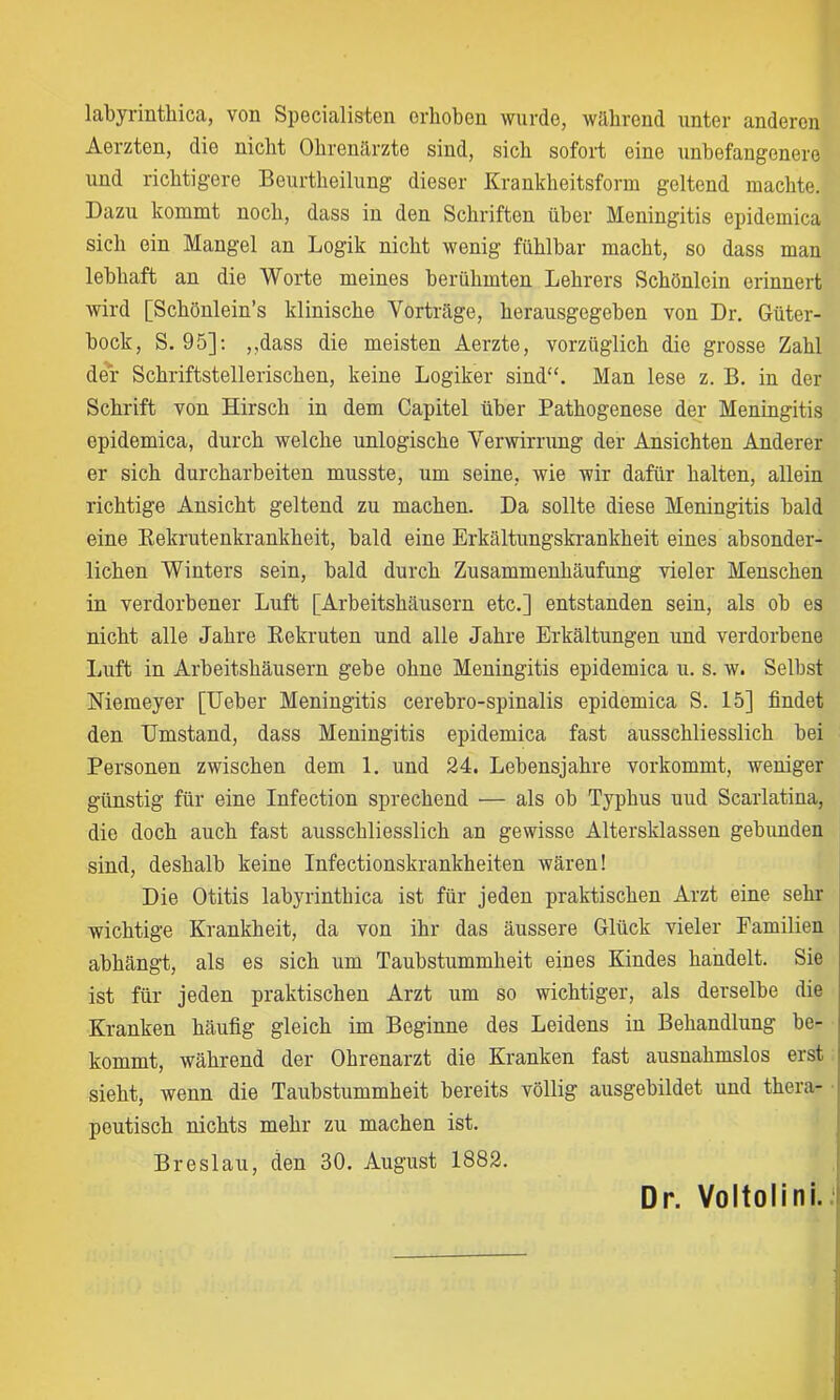 labyrinthica, von Specialisten erhoben wurde, während unter anderen Aerzten, die nicht Ohrenärzte sind, sich sofort eine unbefangenere und richtigere Beurtheilung dieser Krankheitsform geltend machte. Dazu kommt noch, dass in den Schriften über Meningitis epidemica sich ein Mangel an Logik nicht wenig fühlbar macht, so dass man lebhaft an die Worte meines berühmten Lehrers Schönlein erinnert Avird [Schönlein’s klinische Vorträge, herausgegeben von Dr. Güter- bock, S. 95]; ,,dass die meisten Aerzte, vorzüglich die grosse Zahl der Schriftstellerischen, keine Logiker sind“. Man lese z. B. in der Schrift von Hirsch in dem Capitel über Pathogenese der Meningitis epidemica, durch welche unlogische Verwirrung der Ansichten Anderer er sich durcharbeiten musste, um seine, wie wir dafür halten, allein richtige Ansicht geltend zu machen. Da sollte diese Meningitis bald eine Kekrutenkrankheit, bald eine Erkältungskrankheit eines absonder- lichen Winters sein, bald durch Zusammenhäufung vieler Menschen in verdorbener Luft [Arbeitshäusern etc.] entstanden sein, als ob es nicht alle Jahre Kekruten und alle Jahre Erkältungen und verdorbene liuft in Arbeitshäusern gebe ohne Meningitis epidemica u. s. w. Selbst Niemeyer [Ueber Meningitis cerebro-spinalis epidemica S. 15] findet den Umstand, dass Meningitis epidemica fast ausschliesslich bei Personen zwischen dem 1. und 24. Lebensjahre vorkommt, weniger günstig für eine Infection sprechend — als ob Typhus uud Scarlatina, die doch auch fast ausschliesslich an gewisse Altersklassen gebunden sind, deshalb keine Infectionskrankheiten wären! Die Otitis labyrinthica ist für jeden praktischen Arzt eine sehr wichtige Krankheit, da von ihr das äussere Glück vieler Eamilien abhängt, als es sich um Taubstummheit eines Kindes handelt. Sie ist für jeden praktischen Arzt um so wichtiger, als derselbe die Kranken häufig gleich im Beginne des Leidens in Behandlung be- kommt, während der Ohrenarzt die Kranken fast ausnahmslos erst sieht, wenn die Taubstummheit bereits völlig ausgebildet und thera- peutisch nichts mehr zu machen ist. Breslau, den 30. August 1882. Dr. Voltolini. I