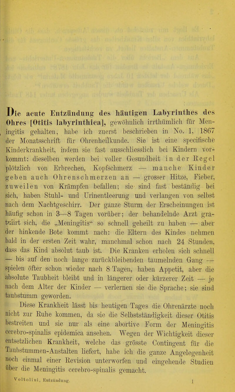 Die acute Entzündung des liiiiitigen Labyrinthes des Ohres [Otitis labyrinthica], gewölmlicli irrthümlicli für Men- ingitis gehalten, habe ich zuerst beschrieben in No. 1, 1867 der Monatsschrift für OhrenheillauKle. Sie ist eine spccifische Kinderkrankheit, indem sie fast ausschliesslich bei Kindern vor- kommt: dieselben werden bei voller Gresundheit in der Eegel plötzlich von Erbrechen, Kopfschmerz — manche Kinder geben auch Ohrenschmerzen an — grosser Hitze, Fieber, zuweilen von Krämpfen befallen; sie sind fiist beständig bei sich, haben Stuhl- und Urinentleeruug und verlangen von selbst nach dem Nachtgeschirr. Der ganze Sturm der Erscheinungen ist häufig schon in 3—8 Tagen vorüber; der behandelnde Arzt gra- tuib-t sich, die „Meningitis“ so schnell geheilt zu haben — aber der hinkende Bote kommt nach: die Eltern des Kindes nehmen bald in der ersten Zeit wahr, manchmal schon nacli 24 Stunden, dass das Kind absolut taub ist. Die Kranken erholen sich sclinell — bis auf den noch lange zmiickl)leibenden taumelnden Gaim — spielen öfter schon wieder nach 8 Tagen, liaben Appetit, aber die {ibsolute Taubheit bleibt und in längerer oder kürzerer Zeit — je nach dem Alter der Kinder — verlernen sie die Sprache; sie sind taubstuimn geworden. Diese Krankheit lässt bis heutigen Tages die Ohrenärzte nocli nicht zur Ruhe kommen, da sie die Selbstständigkeit dieser Otitis bestreiten und sie nur als eine abortive Form der Meningitis cerebro-spinalis epidemica ansehen. Wegen der Wichtigkeit dieser entsetzlichen Krankheit, welche das grösste Contingent für die Taubstummen-Anstalten liefert, habe ich die ganze Angelegenheit nocli einmal einer Revision unterworfen und eingeliende Studien über die Meningitis cerebro-spinalis gemacht. V o 1101 i ti i, Entzüntlutig.