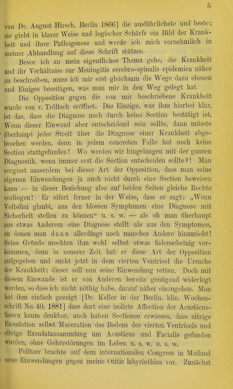 vou Dr. August Hirscb, Berlin 1866] die ausführlicliste und beste; sie giebt in Idarer Weise und logischer Schärfe ein Bild der Krank- hei^ und ihrer Pathogenese und werde ich mich vornehmlich in meiner Abhandlung auf diese Schrift stützen. Bevor ich an mein eigentliches Thema gehe, die Kraukheit und ilir Verhältniss zur Meningitis cerehro-spinalis epidemica näher zu beschreiben, muss ich mir erst gleichsam die Wege dazu ebenen und Einiges beseitigen, was man mir in den Weg gelegt hat. Die Opposition gegen die von mir beschriebene Krankheit wurde von v. Tröltsch eröffnet. Das Einzige, was ihm hierbei klar, ist das, dass die Diagnose noch durch keine Section bestätigt ist. Wenn dieser Einwand aber entscheidend sein sollte, daun müsste überhaupt jeder Streit über die Diagnose einer Kraukheit abge- brochen werden, denn in jedem concreten Falle hat noch keine Section stattgefunden! Wo werden wir hingelangen mit der ganzen Diagnostik, wenn immer erst die Section entscheiden sollte?! Man vergisst ausserdem bei dieser Art der Opposition, dass man seine eigenen Einwendungen ja auch nicht durch eine Section beweisen kann — in dieser Beziehung also auf beiden Seiten gleiche Kochte vorliegen! Er eifert ferner in der Weise, dass er sagt: „Wenn Voltolini glaubt, aus den blossen Symptomen eine Diagnose mit Sicherheit stellen zu können“ u. s. w. — als ob man überhaupt aus etwas Anderem eine Diagnose stellt als aus den Symptomen, zu denen man dann allerdings noch manches Andere hinzuzieht! Seine Gründe mochten ihm wohl selbst etwas fiidenscheinig Vor- kommen, denn in neuerer Zeit liat er diese Art der Opposition aufgegeben und sucht jetzt in dem vierten Yentricel die Ursache der Kraukheit; dieser soll nun seine Einwendung retten. Doch mit diesem Einwande ist er von Anderen bereits genügend widerlegt worden, so dass ich nicht uötliig habe, darauf näher emzugehen. Man hat ihm einfach gezeigt [Dr. Keller in der Berlin, klin. Wochen- sclirift No. 40, 1881] dass dort eine isolirte Affection der Acusticus- fasern kaum denkbar, auch haben Sectionen er>vieseu, dass eitrige Exsiidation selbst Maceration des Bodens des vierten Ventricels und eitrige Exsudatansammluug um Acusticus und Facialis gefunden wurden, ohne Gehörstöruugen im Leben u. s. w. u. s. w. Politzer brachte auf dem internationalen Congress in Mailand neue Einwendungen gegen meine Otitis labyrinthica vor. Zunächst