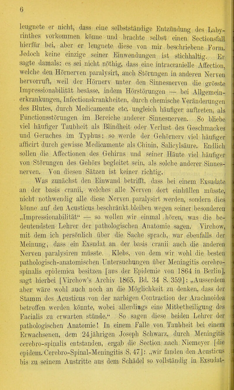 leugnete er nicht, dass eine selbstständige Entzündung des Laby- rinthes Vorkommen könne und brachte selbst einen Sectionsfoll hierfür bei, aber er leugnete diese von mir beschriebene Form. oc voine einzige seiner Einwendungen ist sticlihaltig. Ei- sagte damals: es sei nicht nötbig, dass eine intracranielle Affection, welche den Hörnerven paralysirt, auch Störungen in anderen Nerven bervorruft, weil der Höruerv unter den Sinnesnerven die grösste Impressionabilität besässe, indem Hörstörungen — bei Allgemein- erkrankungeii, Iirfectionskrankbeiten, durch chemische Veränderungen des Blutes, durch Medicamente etc. ungleich häufiger auftreten, als Functiousstöruugen im Bereiche anderer Sinnesnerven. So bliebe viel häufiger Taubheit als Blmdheit oder Verlust des Geschmackes und Geruches im T}^phus; so werde der Gehörnerv viel häufiger afficii-t durch gewisse Medicamente als Chinm, Salicylsäure. Endlich sollen die Affectionen des Gehirns und seiner Häute viel häufiger von Störungen des Gehörs begleitet sein, als solche anderer Sinnes- nerven. Von diesen Sätzen ist keiner richtig. Was zunächst den Einwand betrifft, dass liei einem Exsudate an der basis cranii, welches alle Nerven dort einhüllen müsste, nicht nothwendig alle diese Nerven paralysirt werden, sondern dies könne auf den Acusticus beschränkt bleiben wegen semer besonderen „Impressionabilität“ — so wollen wir einmal, hören, was die be- deutendsten Lehrer der pathologischen Anatomie sagen. Vii’chow, mit dem ich persönlich über die Sache sprach, war eTenfaUs der Meinung, dass ein Exsudat an der basis cranii auch die anderen Nerven paralysiren müsste. Klebs, von dem wir wohl die besten pathologisch-anatomischen Untersuchungen über Meningitis cerebro- spinalis epidemica besitzen [aus der Epidemie von 1864 in Berlin], sagt hierbei [Vnchow’s Archiv 1865, Bd. 34 S. 359]: „Ausserdem aber wäre wohl auch noch an die Möglichkeit zu denken, dass der Stamm des Acusticus von der narbigen Coutractiou der Arachuoidea betroffen werden könnte, wobei allerdings eine Mitbetheiliguug des Facialis zu erwarten stünde.“ So sagen diese beiden Lehrer der pathologischen Anatomie! In einem Falle von Taubheit bei einem Erwachsenen, dem 24jährigen Joseph Schwarz, durch Meningitis cerebro-spiualis entstanden, ergab die Section nach Niemeyer [Ue cpidem. Cerebro-Spinal-Meuingitis S. 47]: „Avir fanden den Acusticus bis zu seinem Austritte aus dem Schädel so vollständig in Exsudat-