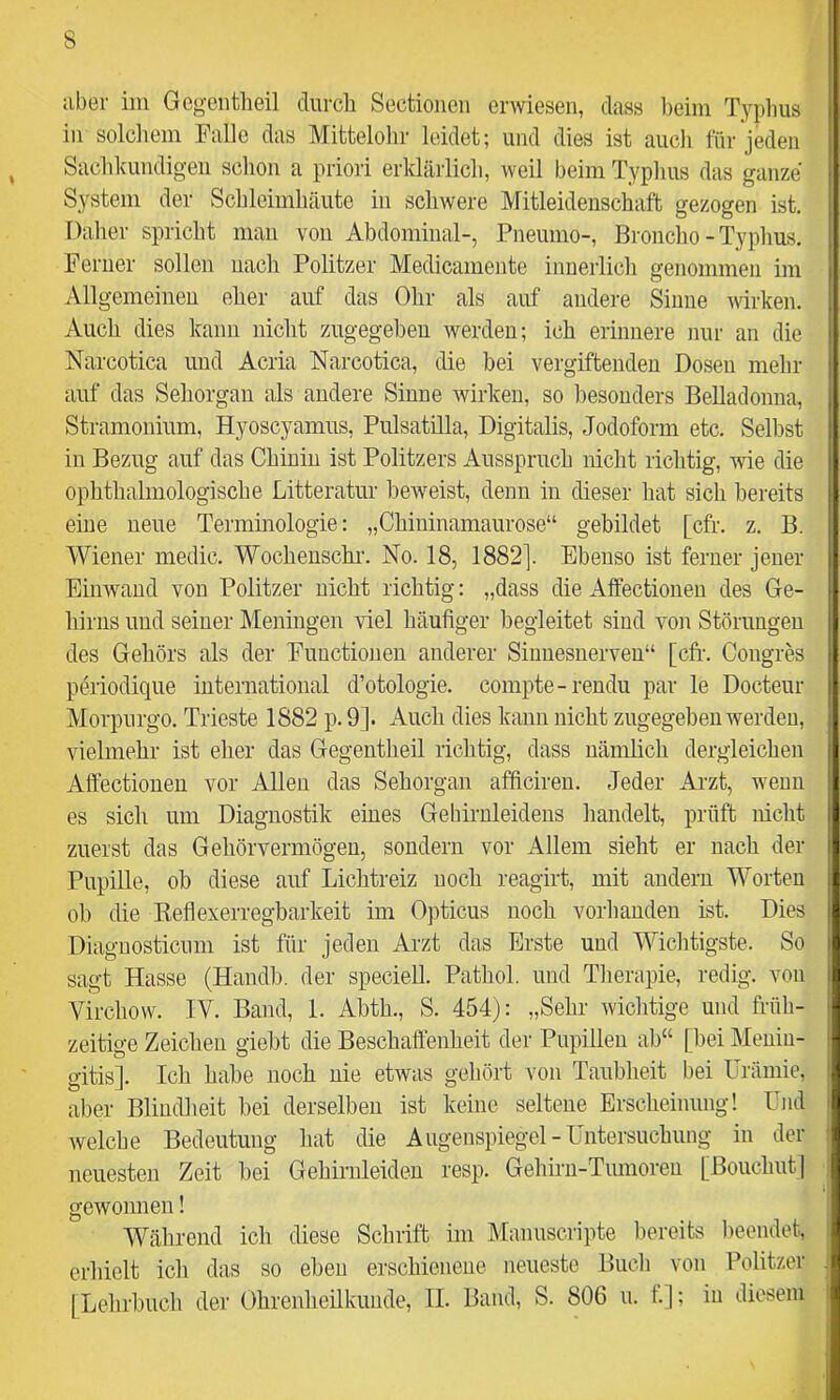 aber im Gcgeiitheil diircli Sectioiicii erwiesen, dass beim Typhus in solcliem Falle das Mittelolir leidet; und dies ist auch für jeden Sachkundigen schon a priori erklärlich, weil beim Typlms das ganze System der Schleimhäute in schwere Mitleidenschaft gezogen ist. Dalier spricht man von Abdominal-, Pneumo-, Broncho - Typhus. Fenier sollen nach Politzer Medicamente innerlich genommen im Allgemeinen eher auf das Ohr als auf andere Sinne wirken. Auch dies kann nicht zugegeben werden; ich erinnere nur an die Narcotica und Acria Narcotica, die hei vergiftenden Dosen mehr auf das Sehorgan als andere Sinne wirken, so besonders Belladonna, Stramonium, Hyoscyamus, Pulsatilla, Digitalis, Jodoform etc. Seihst in Bezug auf das Chinin ist Politzers Ausspruch nicht richtig, wie die ophthalmologische Litteratur beweist, denn in dieser liat sich bereits eine neue Termmologie: „Chininamaurose“ gebildet [cfr. z. B. Wiener medic. Wochenschi’. No. 18, 1882]. Ebenso ist ferner jener Einwand von Politzer nicht richtig: „dass die Affectionen des Ge- hirns und seiner Meningen viel häufiger hegleitet sind von Störungen des Gehörs als der Functionen anderer Sinnesnerven“ [cfif. Congres pmodique international d’otologie. compte-rendu par le Docteur Morpurgo. Trieste 1882 p. 9]. Auch dies kann nicht zugegeben werden, vielmehr ist eher das Gegentheil richtig, dass nänihch dergleichen Affectionen vor Allen das Sehorgan afficiren. Jeder Arzt, wenn es sich um Diagnostik eines Gehirnleidens liandelt, prüft nicht zuerst das Gehörvermögen, sondern vor Allem sieht er nach der Pupille, ob diese auf Lichtreiz noch reagirt, mit andern Worten ob die Keflexerregbarkeit im Opticus noch vorhanden ist. Dies Diagnosticnm ist für jeden Ai’zt das Erste und Wiclitigste. So sagt Hasse (Handh. der speciell. Pathol. und Tlierapie, redig. von Virchow. IV. Band, 1. Ahth., S. 454): „Sehr wichtige und früh- zeitige Zeichen gieht die Beschaffenheit der Pupillen ab“ [bei Menin- gitis]. Ich habe noch nie etwas geliört von Tauhheit bei Urämie, aber Blindheit bei derselben ist keine seltene Erscheinung! Und welche Bedeutung hat die Augenspiegel-Untersuchung in der neuesten Zeit bei Gehirnleiden resp. Gehirn-Tumoren [Boiichiitl gewonnen 1 Während ich diese Schrift im Manuscripte bereits beendet, erhielt ich das so eben erschienene neueste Bucli von Politzer [Lehrbuch der Ohrenheilkunde, II. Band, S. 806 u. t.]; in diesem