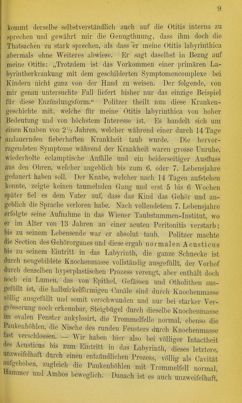 kommt derselbe selbstvei'stäiidlich auch auf die Otitis interna zu sprechen und gewähi't mir die Genugtbuuug, dass ilim docli die Tbatsacben zu stai-k sprechen, als dass er meine Otitis labyrinthica abermals ohne Weiteres ab wiese. Er sagt daselbst in Bezug auf meine Otitis; „Trotzdem ist das Vorkommen einer primären La- byiiutherkraukung mit dem geschilderten Symptomencomplexe bei Kindern nicht ganz von der Hand zu weisen. Der folgende, von mir genau untersuchte Fall liefert bisher nur das einzige Beispiel für diese Enzünduugsform.“ Politzer theilt nun diese Kranken- geschichte mit, welche für meine Otitis labyrinthica von holier Bedeutung imd von höchstem Interesse ist. Es handelt sich um einen Knaben von 2'h. Jahren, welcher während einer durch 14 Tatre audaueriiden fieberhaften Krankheit taub wurde. Die hervor- ragendsten Symptome während der Krauklieit waren grosse Unruhe, Aviederholte eclamptische Anfälle und ein beiderseitiger Ausfluss aus den Obren, welcher angeblich bis zum 6. oder 7. Lebensjahre gedauert haben soll. Der Knalie, welcher nach 14 Tagen aufstelien konnte, zeigte keinen taumelnden Gang und erst 5 bis G Woclien später fiel es dem Vater auf, dass das Kind das Gehör und an- geblich die Spracbe verloren habe. Nacli vollendetem 7. Lebeusjabrc erfolgte seine Aufnahme in das Wiener Taubstummen-Institut, wo er im Alter von 13 Jahren an einer acuten Peritonitis verstarb; bis zu seinem Lebensende war er absolut taub. Politzer machte die Section des Gehörorganes und diese ergab normalen A custicus bis zu seinem Eintritt in das Labyrintli, die ganze Schnecke ist durcli neugebildete Knochenmasse vollständig ausgefüllt, der Vorliof dinch denselben hyperplastischeu Prozess verengC aber enthält doch noch ein Lumen, das von Epithel, Gefässeu und Otholitlien aus- gefüllt ist, die halbzirkelförmigeu Canäle sind durcli Knochenmasse völlig ausgefüllt und somit verschmmden und nur bei starker Ver- grösserung noch erkennbar, Steigbügel durch diesellie Kuocbenniasse im ovalen Fenster ankylostet, die Trommelfelle normal, ebenso die Paukenhölilen, die Nische des runden Fensters durch Knocheumasse last verschlossen. — Wir haben hier also bei völliger Intactheit des Acusticus bis zum Eintritt in das Laliyrinth, dieses letztere, unzweifelhaft durch einen entzündlichen Prozess, völlig als Cavität geliehen, zugleich die Paukeuhöhlen mit Trommelfell normal Hammer und Ambos beweglich. Danach ist es auch unzweifelhaft^