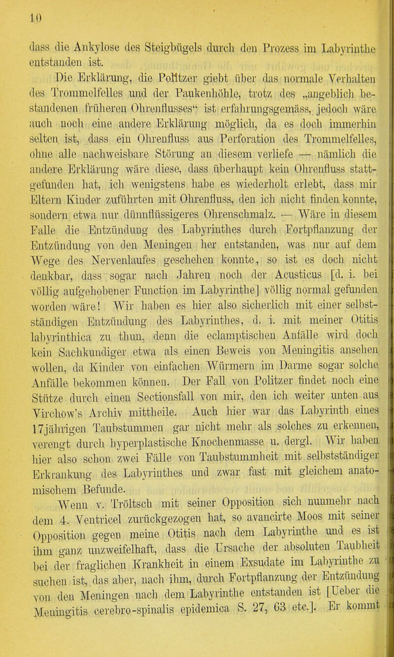 (lass die Ankylose des Steigbügels diircli den Prozess im Labyrintlie entstanden ist. Die Erklärung, die Politzer giebt über das normale Verhalten des Trommelfelles und der Paukenhöhle, trotz dos „angeblich be- standenen früheren Ohrenflusses“ ist erfalirungsgemäss, jedocli wäre auch noch eine andere Erklärung möglich, da cs doch immerhin selten ist, dass ein Ohreufluss aus Perforation des Trommelfelles, ohne alle nachweisbare Störung an diesem verliefe — nämlich die andere Erklärung wäre diese, dass übeiliaupt kein Ohrenfluss statt- gefunden hat, icb wenigstens habe es wiederholt erlebt, dass mir Eltern Kinder zuführten mit Ohrenfluss, den ich nicht finden konnte, sondei'ii etwa nur dünnflüssigeres Ohrenschmalz. — Wäre in diesem Falle die Entzündung des Labyrinthes durch Fortpfianzuug der Entzündung von den Meningen her entstanden, was nur auf dem Wege des Nervenlaufes geschehen konnte, so ist es doch nicht denkbar, dass sogar nach Jahren noch der Acusticus [d. i. bei völlig aufgehobener Function im Labyrinthe] völlig normal gefunden worden wäre! Wir haben es hier also sicherlich mit einer selbst- ständigen Entzündung des Labyrinthes, d. i. mit meiner Otitis labyrinthica zu thuu, denn die eclamptischen Anfälle wird doch kein Sachkundiger etwa als einen Beweis von Meningitis ansehen wollen, da Kinder von einfachen Würmern im Darme sogar solche Anfälle bekommen können. Der Fall von Politzer findet noch eine Stütze durch einen Sectionsfall von mir, den ich weiter unten aus Virchow’s Arcliiv mittheile. Auch hier war das Labyrinth eines 17jährigen Taubstummen gar nicht mehr als solches zu erkennen, verengt durch hyperplastische Knochenmasse u. dergl. Wir- bähen hier also schon zwei Fälle von Taubstummheit mit selbstständiger Erkrankung des Labyiiuthes und zwar fast mit gleichem anato- mischem Befunde. Wenn V. Tröltsch mit seiner Opposition sich nunmehr nach dem 4. Ventricel zurückgezogen hat, so avancirte Moos mit seiner Opposition gegen meine Otitis nach dem Labyrintlie imd es ist ihm ganz unzweifelhaft, dass die Lrsache der absoluten Taubheit bei der fraglichen Krankheit in einem Exsudate im Labyrinthe zu suchen ist, , das aber, nach ihm, durch Fortpflanzung der Entzündung von den Meningen nach dem Labyrinthe entstanden ist [Leber die Meningitis cerebro-spinalis epidemica S. 27, 63 etc.]. Er kommt