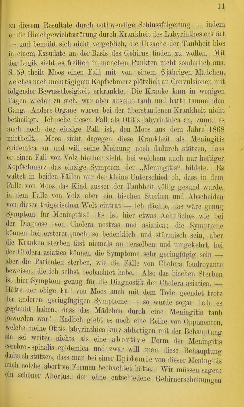 zu diesem Resultate durch nothweudige Sclüussfolgerimg — indem er die Gleichgewichtsstörung durch Krankheit des Labyrinthes erklärt — und bemüht sich nicht vergeblich, die Ursache der Taubbeit blos iu einem Exsudate au der Basis des Gehirns linden zu wollen. Mit der Logik sieht es freilich in manclien Punkten nicht sonderlich aus. S. 59 theilt Moos einen Fall mit von einem 6jährigen Mädchen, welches nach mehrtägigem Kopfschmerz plötzlich au Convulsioneu mit folgender Bewusstlosigkeit erkrankte. Die Kranke kam in wenigen Tagen wieder zu sich, war aber absolut taub und liatte taumelnden Gang. Andei’e Organe waren bei der überstaudenen Krankheit nicht betheiligt. Ich sehe diesen Fall als Otitis labyrinthica an, zumal es auch noch der einzige Fall ist, den Moos aus dem Jahre 1868 mittheüt. Moos sieht dagegen diese Krankheit als Meningitis epidemica au und will seine Meinung noch dadurch stützen, dass er einen Fall von Volz hieiiier zieht, bei welchem auch nur lieftiger Kopfschmerz das einzige Symptom der „Meningitis“ Inldete. Es waltet in beiden Fällen nur der kleine Unterscliied ob, dass in dem Palle von Moos das Kind ausser der Taublieit völlig gesund wurde, in dem Falle von Volz aber ein bisclien Sterben und Al)scheiden von dieser trügerischen M^elt eintrat — icli dächte, das wäre genug Symptom für Meningitis! Es ist hier etwas Aeliiiliches wie l)ei der Diagnose von Cholera nostras und asiatica; die Symptome können bei ersterer jiiocli so l)edenklich und stürmisch sein, aber die Kranken sterben fast niemals an derselben und umgekehrt, bei dei Cholera asiatica können die Symptome sehr geringfügig sein — al)ei die Patienten sterben, wie die Fälle von Cholera foudroyante beweisen, die ich selbst beobachtet habe. Also das bisclien Sterben ist hier Symptom genug für die Diagnostik der Cholera asiatica. — Hatte der obige Fall von Moos auch mit dem Tode geendet trotz der anderen geringfügigen Symptome — so würde sogar ich es geglaubt haben, dass das Mädchen durcli eine Meningitis tau!) geworden war! ^ Endhcli giebt es nocli eine Reihe von Opponenten, welche meine Otitis labyrinthica kuu'z abfertigen mit der Behauptung sie sei weiter nichts als eine abortive Form der Meningitis cereliro-spinalis epidemica und zwar will man diese Beliauptuuo- dadurch stützen, dass mau bei einer Epid emie von dieser Meningitis aucli solclie abortive Formen beobachtet hätte. Wir müssen sagen: cm schöner Abortus, der ohne entschiedene Gelürnersclieinungen
