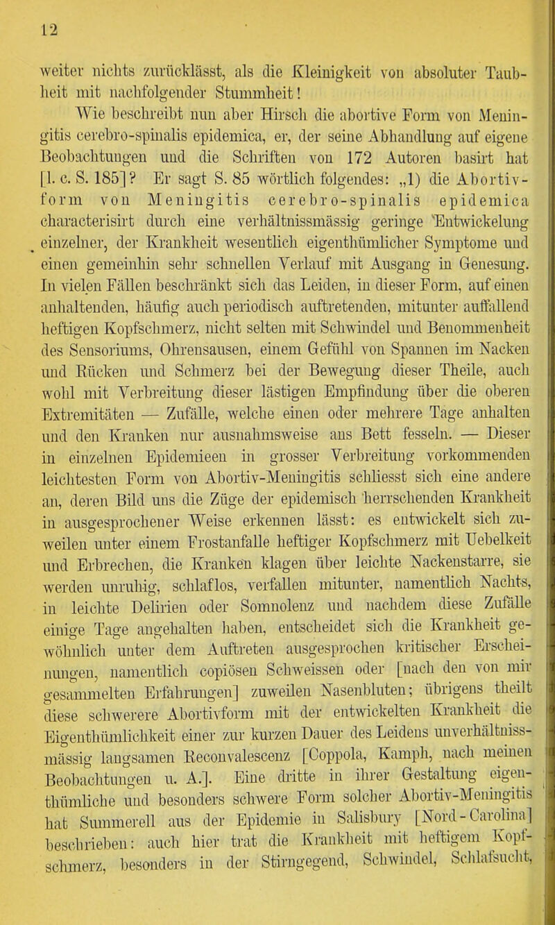 weiter lüclits zurücldässt, als die Kleinigkeit von absoluter Taub- heit mit nachfolgender Stummheit! Wie beschreibt nun aber Hirsch die abortive Form von Menin- gitis cerebro-spinalis epidemica, er, der seine Abhandlung auf eigene Beobachtungen und die Schriften von 172 Autoren basirt hat [1. c. S. 185]? Er sagt S. 85 wörtlich folgendes: „1) die Abortiv- form von Meningitis cer ebr o-spinalis epidemica characterisirt durch eine verhältnissmässig geringe 'Entwickelung _ einzelner, der Krankheit wesentlich eigeiithümlicher Symptome und einen gemeinhin sehr' schnellen Verlauf mit Ausgang in Genesung. In vielen Fällen beschi'änkt sich das Leiden, in dieser Form, auf einen anhaltenden, häufig auch periodisch auftretenden, mitunter auffallend heftigen Kopfschmerz, nicht selten mit Schwmdel und Benommenheit des Sensoriums, Ohrensausen, einem Gefühl von Spannen im Nacken und Bücken und Schmerz bei der Bewegung dieser Theile, auch wohl mit Verbreitung dieser lästigen Empfindung über die oberen Extremitäten — Zufälle, welche einen oder melirere Tage anhalten und den Kranken nur ausnahmsweise ans Bett fesseln. — Dieser in einzelnen Epidemieen m grosser Verbreitung verkommenden leichtesten Form von Abortiv-Meningitis schliesst sich eine andere an, deren Bild uns die Züge der epidemisch herrschenden Krankheit in ausgesprochener Weise erkennen lässt: es enGvickelt sich zu- weilen unter einem Frostanfalle heftiger Kopfsclnnerz mit Uebelkeit und Erbrechen, die Kranken klagen über leichte Nackenstarre, sie werden unruhig, schlaflos, verfallen mitunter, namentlich Nachts, in leichte Delirien oder Somnolenz und nachdem diese Zufalle einige Tage angehalten liaben, entscheidet sich die Krankheit ge- wöhnlich unter dem Auftreten ausgesprochen kritischer Erschei- nungen, namentlich copiösen Schweissen oder [nach den von mir gesammelten Erfahrungen] zuweilen Nasenbluten; übrigens theilt diese schwerere Abortivform mit der entwickelten Krankheit die Eigenthümlichkeit einer zur kurzen Dauer des Leidens unverhältniss- niässig langsamen Kecoiivalescenz [Coppola, Kamph, nach meinen Beo1)achtungen u. A.]. Eine dritte in ihrer Gestaltung eigen- thümliche und besonders schwere Form solcher Abortiv-Meningitis hat Summereil aus der Epidemie in Salisbury [Nord - Carolina ] beschrieben: auch hier trat die Kranklieit mit lieftigem Kopf- schmerz, l)esonders in der Stirngegend, Schwindel, Sclilatsucht,