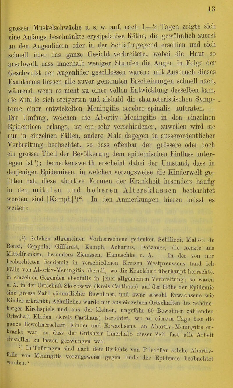 grosser Miiskelscbwäche u. s. w. auf, nach 1—2 Tagen zeigte sieli eine Anfangs beschränkte erysipelatöse Röthe, die gewölinlich zuerst an den Augenlidern oder in der Schläfengegend erschien imd sich schnell über das ganze Gesicht verbreitete, wobei die Haut so anschwoll, dass innerhalb weniger Stunden die Augen in Folge der Geschwulst der Augenlider geschlossen waren; niit Ausbruch dieses Exanthems liessen alle zuvor genannten Erscheinungen schnell nach, während, wenn es nicht zu einer vollen Entwicklung desselben kam, die ZufäUe sich steigerten und alsl)ald die characteristischen Symp- . tome einer entwickelten Meningitis cerehro-spinalis auftraten. — Der Umfang, welchen die Abortiv - Meningitis in den einzelnen Epidemieen erlangt, ist ein sehr verschiedener, zuweilen wird sie nur in einzelnen Fällen, andere Male dagegen in ausserordentlicher Verbreitung beobachtet, so dass offenbar der grössere oder doch ein grosser Theil der Bevölkerung dem epidemischen Einfluss unter- legen ist‘); bemerkenswerth erscheint dabei der Umstand, dass in denjenigen Epidemieen, in welchen vorzugsweise die Kinderwelt ge- litten hat, diese abortive Formen der Krankheit besonders liäuflg in den mittlen und liölieren Altersklassen l)eobachtct worden sind [KamphP)“. In den Anmerkungen liierzu licisst es weiter: Solchen allgemeinen Vorlierrschens gedenken Schilizzi, Mahot, de Eonzi, Coppola, Gillkrest, Kamph, Acliarius, Dotzaucr, die Aerzte ans Mittelfranken, besonders Ziemssen, Hanuschke u. A. — In der von mir beobachteten Epidemie in verschiedenen Kreisen Westpreusseus fand ich Fälle von Abortiv-Meningitis überall, wo die Krankheit überhaupt herrschte, in einzelnen Gegenden ebenfalls in jener allgemeinen Verbreitung; so waren u. A. in der Ortschaft Skorczewo (Kreis Carthaus) auf der Höhe der Epidemie eine grosse Zahl sämnitlicher Bewohner, und zwar sowohl Erwachsene wie Kinder erkrankt; Aehnliches wurde mir aus einzelnen Ortschaften des Schöne- beigei Kirchspiels und aus der kleinen, ungefähr 60 Bewohner zählenden Ortschaft Kloden (Kreis Carthaus) berichtet, wo an einem Tage fast die ganze Bewohnerschaft, Kinder und Erwachsene, an Abortiv-Meningitis er- krankt war, so dass der Gutsherr innerhalb dieser Zeit fast alle Arbeit einstellen zu lassen gezwungen war. 2) In Thüringen sind nach dem Berichte von Pfeiffer solche Abortiv- falle von Meningitis vorzugsweise gegen Ende der Epidemie beobachtet Worden.“