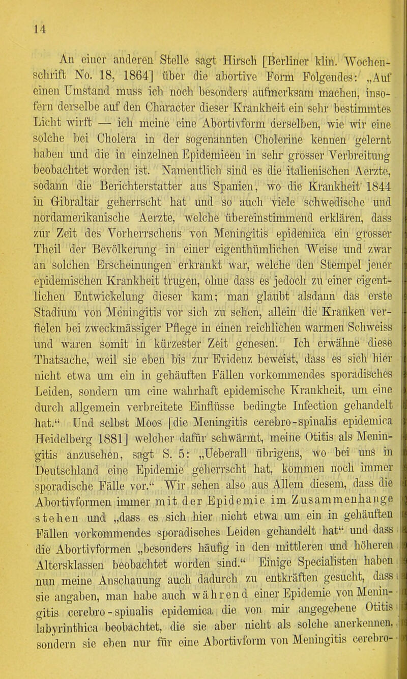 An einer anderen Stelle sagt Hkscli [Berliner klin. Wochen- schrift No. 18, 1864] über die abortive Foim Folgendes: „Auf einen Umstand muss ich noch besonders aufmerksam machen, inso- fern derselbe auf den Gharacter dieser Krankheit ein sehr bestimmtes Licht wirft — ich meine eine Abortivform derselben, wie mr eine solche bei Cholera in der sogenannten Cholerine kennen gelernt haben und die in einzelnen Epidemieen in sehr grosser Verbreitung beobachtet worden ist. Namentlich sind es die italienischen Aerzte, sodann die Berichterstatter ans Spanien, wo die Krankheit' 1844 in Gibraltar geherrscht hat und so auch viele schwedische und iiordamerikanische Aerzte, welche übereinstimmend erklären, dass zur Zeit des Vorherrschens von Meningitis epidemica ein grosser Theü der Bevölkerung in einer eigenthümlichen Weise und zwar an solchen Erscheinungen erlannkt war, welche den Stempel jener epidemischen Krankheit trugen, ohne dass es jedoch zu einer eigent- lichen Entwickelung dieser kam; man glaubt alsdann das erste Stadium von Meningitis vor sich zu sehen, allein die Kranken ver- fielen bei zweckmässiger Pflege in einen reichlichen warmen Schweiss und waren somit in kürzester Zeit genesen. Ich eiwähne diese Thatsache, weil sie eben bis zur Evidenz beweist, dass es sich hier nicht etwa um ein in gehäuften Fällen vorkonnnendes sporadisches Leiden, sondern um eine wahrhaft epidemische Krankheit, um eine durch allgemein verbreitete Einflüsse bedingte Infectiou gehandelt hat.“ Und selbst Moos [die Meningitis cerebro-spinalis epidemica Heidelberg 1881] welcher dafür schwärmt, meine Otitis als Menin- gitis anzuseheu, sagt S. 5: „Ueberall übrigens, wo bei uns in Deutschland eine Epidemie geherrscht hat, kommen noch inmier sporadische Fälle vor.“ Wir sehen also aus Allem diesem, dass die Abortivfoimen immer mit der Epidemie im Zusammenhänge stehen imd „dass es sich hier nicht etwa um ein in gehäuften Fällen vorkommendes sporadisches Leiden gehandelt hat“ und dass ■ die Abortivformen „besonders häufig in den mittleren und höheien. Altersklassen beobachtet worden sind.“ Einige Specialisten haben i nun meine Anschauung auch dadurch zu entla'äften gesucht, dass i sie angaben, man habe auch während einer Epidemie von Menin- gitis cerebro - spinalis epidemica die von nüi- angegebene Otitis rabyrintliica beobachtet, die sie aber nicht als solche anerkennen., sondern sie eben nur für eine Abortivform von Meningitis cerebro- ■