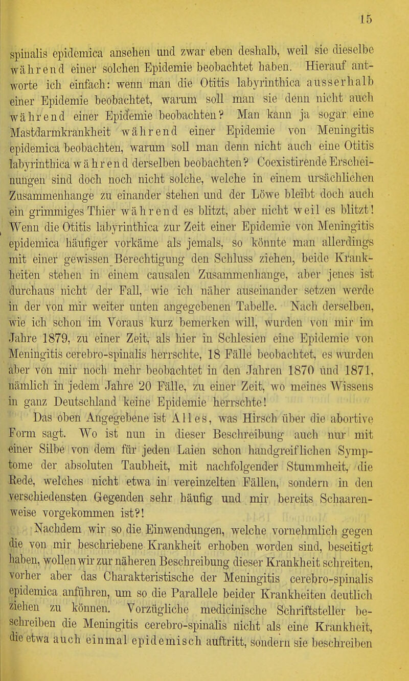 spiualis epidemica auselien und zwar eben deshalb, weil sie dieselbe während einer solchen Epidemie beobachtet haben. Hierauf ant- worte ich einfach: wenn man die Otitis labyrinthica ausserhalb einer Epidemie beobachtet, warum soll mau sie denn nicht auch während einer Epidemie beobachten? Man kann ja sogar eine Mastdarmkrankheit während einer Epidemie von Meningitis epidemica beobachten, warum soll man denn nicht auch eine Otitis labyrinthica während derselben beobachten ? Coexistirende Erschei- nungen sind doch noch nicht solche, welche in einem ursächlichen Zusammenhänge zu einander stehen und der Löwe bleibt doch auch ein grimmiges Thier während es blitzt, aber nicht weil es blitzt! Wenn die Otitis labyrinthica zur Zeit einer Epidemie von Meningitis epidemica häufiger vorkäme als jemals, so könnte man allerdings mit einer gewissen Berechtigung den Scliluss ziehen, beide Krank- heiten stehen in einem causalen Zusammenhänge, aber jenes ist durchaus nicht der Fall, wie ich näher auseinander setzen werde in der von mir weiter unten angegebenen Tabelle. Nacli derselben, wie ich schon im Voraus kurz bemerken will, wurden von mir im Jahre 1879, zu einer Zeit, als hier in Schlesien eine Epidemie von Meningitis cerebro-spinalis lierrschte, 18 Fälle beobachtet, es wurden aber von mir noch mehr ])eobachtet in den Jahren 1870 iuid 1871, nämlich in jedem Jahre 20 Fälle, zu einer Zeit, wo meines Wissens in ganz Deutschland keine Epidemie herrsclite! Das oben Angegebene ist Alles, was Hirscli ül)er die abortive Form sagt. Wo ist nun in dieser Beschreibung aucli nur mit einer Silbe von dem für jeden Laien schon liaudgreifliclien Symp- tome der absoluten Taubheit, mit nachfolgender Stummheit, die Rede, welches nicht etwa in vereinzelten FäUen, sondern in den verschiedensten Gegenden sehr häufig und mir bereits Schaaren- weise vorgekommen ist?! Nachdem wir so die Einwendungen, welche vornehmlicli gegen die von mir beschriebene Krankheit erhoben worden sind, beseitigt haben, woUen wir- zur näheren Beschreibung dieser Krankheit schreiten, vo]-her aber das Charakteristische der Meningitis cerebro-spinalis epidemica anführen, um so die Parallele beider Krankheiten deutlich ziehen zu können. Vorzügliche medichiische Schriftsteller l)e- schreiben die Meningitis cerebro-spinalis nicht als eine Krankheit, die etwa auch einmal epidemisch auftritt, sondern sie beschreiben