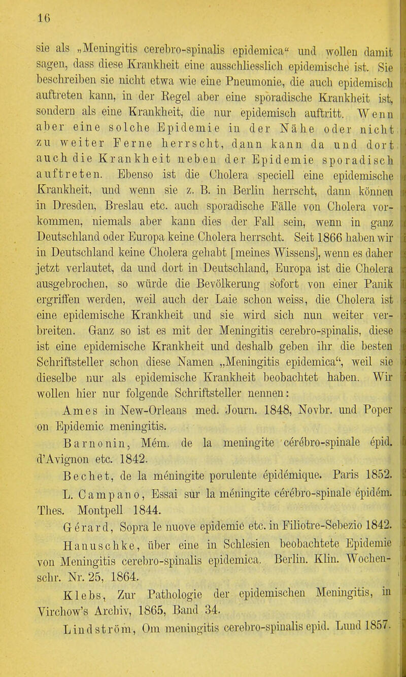 sie als „Meningitis cerel)ro-spinalis epidemica“ und wollen damit sagen, dass diese Kranklieit eine ausscliliesslicli epidemische ist. Sie beschreiben sie niclit etwa wie eine Pneumonie, die auch epidemisch auftreten kann, in der Kegel abei’ eine sporadische Krankheit ist, sondern als eine Krankheit, die nur epidemisch auftritt. Wenn aber eine solche Epidemie in der Nähe oder nicht zu weiter Ferne herrscht, dann kann da und dort auch die Krankheit neben der Epidemie sporadisch auftreten. Ebenso ist die Cholera speciell eine epidemische Krankheit, und wenn sie z. B. in Berlin herrscht, dann können in Dresden. Breslau etc. auch sporadische Fälle von Cholera Vor- kommen, niemals aber kann dies der Fall sein, wenn in ganz Deutschland oder Europa keine Cholera herrscht. Seit 1866 haben wir in Deutschland keine Cholera gehabt [meines Wissens], wenn es daher jetzt verlautet, da und dort in Deutschland, Europa ist die Cholera ausgebrocheu, so würde die Bevölkerung sofort von einer Panik ergriften werden, weil auch der Laie schon weiss, die Cholera ist eine epidemische Krankheit und sie wird sich nun weiter ver- bi’eiteu. Glanz so ist es mit der Meningitis cerebro-spinalis, diese ist eine epidemische Krankheit und deshalb geben ihr die besten Schriftsteller schon diese Namen „Meningitis epidemica“, weil sie dieselbe nur als epidemische Krankheit beobachtet haben. Wir wollen hier nur folgende Schriftsteller nennen: Arnes in New-Oiieans med. Jouru. 1848, Novbr. und Poper 011 Epidemie meningitis. Barnonin, Mem. de la meuingite cerebro-spiuale epid. d’Avignon etc. 1842. Bechet, de la meuingite poruleute epidemique. Paris 1852. L. Campano, Essai sur la meuingite cerebro-spiuale epideni. Thes. Montpell 1844. G erard. Sopra le nuove epidemie etc. in Filiotre-Sebezio 1842. Hanuschke, über eine in Schlesien beobachtete Epidemie von Meningitis cerebro-spinalis epidemica. Berlin. Klin. Wochen- schr. Nr. 25, 1864. Klebs, Zur Pathologie der epidemischen Meningitis, in Vircliow’s Archiv, 1865, Band 34. Lind ström, Om meningitis cereLro-spiualis epid. Lniid 1857.