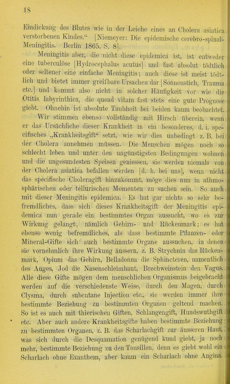 IS hindickuiig des Blutes wie in der Lciclie eines an Clioleiu asiatica verstorbenen Kindes.“ [Nienieyei-; Die epideniisclie cerebro-spimd- Meningitis. Berlin 1865, S. 8]. Meningitis aber, die nicht diese epidemica ist, ist entweder eine tuberculöse [Hydrocephalus acutus j und fast absolut tödtlicli oder seltener eine einfache Meningitis; auch diese ist meist tödt- lich und bietet immer greifbare Ursachen dar [Sonnenstich, Trauma, etc.] uud kommt also nicht in solcher Häufigkeit vor wie die Otitis labyrinthica, die quoad vitam fast stets eine gute Prognose giebt. Ohnehin ist absolute Taubheit bei beiden kaum beobachtet.. Wir stimmen ebenso vollständig mit Hirsch überein, wenn i er das Ursächliche dieser Krankheit in ein besonderes, d. i. spe- cifisches „Krankheitsgift“ setzt, wie wir dies unbedingt z. B. bei: der Cholera annehmen müssen. Die Menschen mögen noch sO' schlecht leben und unter den ungünstigsten Bedingungen wohnen, und die ungesundesten Speisen gemessen, sie werden niemals von, der Cholera asiatica befallen werden [d. h. bei uns], wenn nicht das specifische Choleragift hinzukonnnt, möge. dies nun in athmo- ■ sphärischen oder tellurischen Momenten zu suchen sein. So auch! mit dieser Meningitis epidemica. Es hat gar nichts so sehr- be- fremdliches, dass sich dieses Krankheitsgift der Meningitis epi- demica nun gerade ein bestimmtes Organ aussucht, wo es zin- Wirlamg gelangt, nämlich G-ehirn- und Eückemnai’k; es hat ebenso wenig befremdliches, als dass bestimmte Pflanzen- oder' Mineral-Gifte sich' auch bestimmte Organe aussuchen, in denen i sie vornehmlich ihre Wirkung äussern, z. B. Strychnin das Eücken- ■ mark, Opium das Gehirn, Belladonna die Sphincteren, namentlich i des Auges, Jod die Nasenschleimhaut, Brechweinstein den Vagus.. Alle diese Gifte mögen dem menschlichen Organismus beigebracht werden auf die verschiedenste Weise, durch den Magen, durch i Clysma, durch subcutane lujection etc., sie werden immer ihre’ bestimmte Beziehung zu bestimmten Organen geltend machen. So ist es auch mit thierischeu Giften, Schlangengift, Hundswuthgift * etc. Aber auch andere Krankheitsgifte haben bestimmte Beziehung: zu bestimmten Organen, z. B. das Scharlachgift zur äusseren Haut,. was sich durch die Desquamation genügend kund giebt, ja noch i mehr, bestimmte Beziehung zu den Tonsillen, denn es giebt wohl ein l Scharlach ohne Exanthem, aber kaum ein Scharlach ohne Angina.