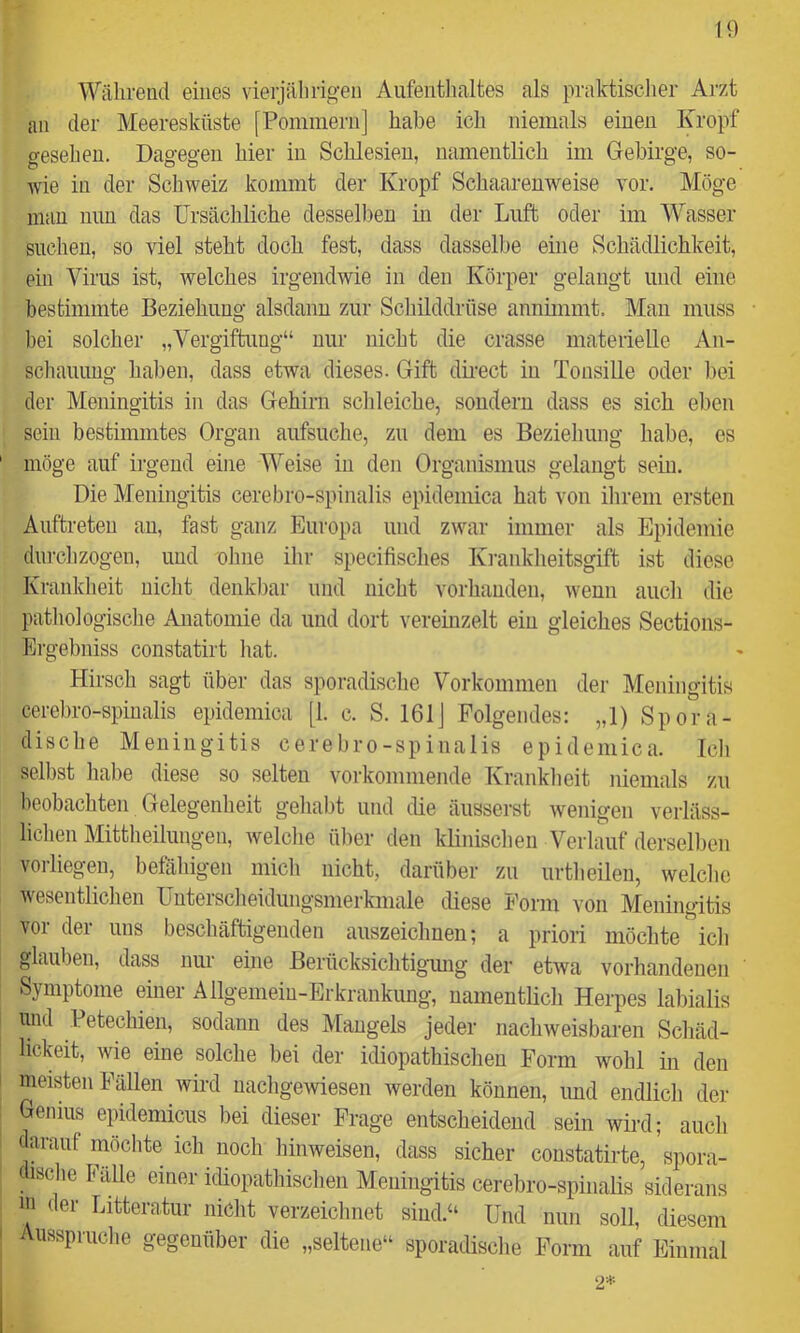 10 Während eines vierjährigen Aufentlialtes als praktisclier Arzt an der Meeresküste [Pommern] habe ich niemals einen Kropf gesehen. Dagegen hier in Schlesien, namentlich im Gebirge, so- wie in der Schweiz kommt der Kropf Schaarenweise vor. Möge mau mm das Ursächliche desselben in der Luft oder im AUasser suchen, so viel steht doch fest, dass dasselbe eine Schädlichkeit, ein Virus ist, welches irgendwie in den Körper gelangt und eine bestimmte Beziehung alsdann zur Scliilddrüse annünmt. Mau muss l)ei solcher „Vergiftung“ nur nicht die crasse materielle An- schauung hal)en, dass etwa dieses. Gift direct in Tonsille oder bei der Meningitis in das Gehirn schleiche, sondern dass es sich eben sein bestimmtes Organ aufsuche, zu dem es Beziehung habe, es möge auf irgend eine Weise in den Organismus gelangt sein. Die Meningitis cerebro-spinalis epidemica hat von ilirem ersten Auftreten au, fast ganz Europa und zwar immer als Epidemie dui’chzogen, und ohne ihr specifisches Ki-aiiklieitsgift ist diese Kranklieit nicht denkbar und nicht vorhanden, wenn auch die patliologische Anatomie da und dort veremzelt ein gleiches Sections- Ergebniss constatirt hat. Hirsch sagt über das sporadisclie Vorkommen der Meningitis cerebro-spinalis epidemica [1. c. S. 161] Folgendes: „1) Spora- dische Meningitis cerebro-spinalis epidemica. Ich seihst liabe diese so selten vorkommende Kranklieit niemals zu beobachten Gelegenheit gehabt und die äusserst wenigen verläss- lichen Mittlieilungen, welclie ülier den klinisclieii Verlauf dersellien vorliegen, befähigen mich nicht, darüber zu urtlieileu, welche wesentliclien Uutersclieidungsmerkmale diese Form von Meningitis vor der uns beschäftigenden auszeichuen; a priori möchte icli glauben, dass um- eine Berücksichtigamg der etwa vorhandenen Symptome eurer Allgemeiu-Erkrankuug, namentlicli Herpes labialis und Petechien, sodann des Mangels jeder nachweisbaren Schäd- lickeit, wie eine solche bei der idiopathischen Form wohl in den meisten Fällen wird nachgewiesen werden können, imd endlich der Genius eiüdemicus bei dieser Frage entscheidend sein wird; aucli darauf möchte ich noch hinweisen, dass sicher constatirte, spora- dische Fälle einer idiopathischen Meningitis cerebro-spinalis siderans in der Litteratur nicht verzeichnet sind.“ Und nun soll, diesem i usspruclie gegenüber die „seltene“ sporadisclie Form auf Einmal 2*
