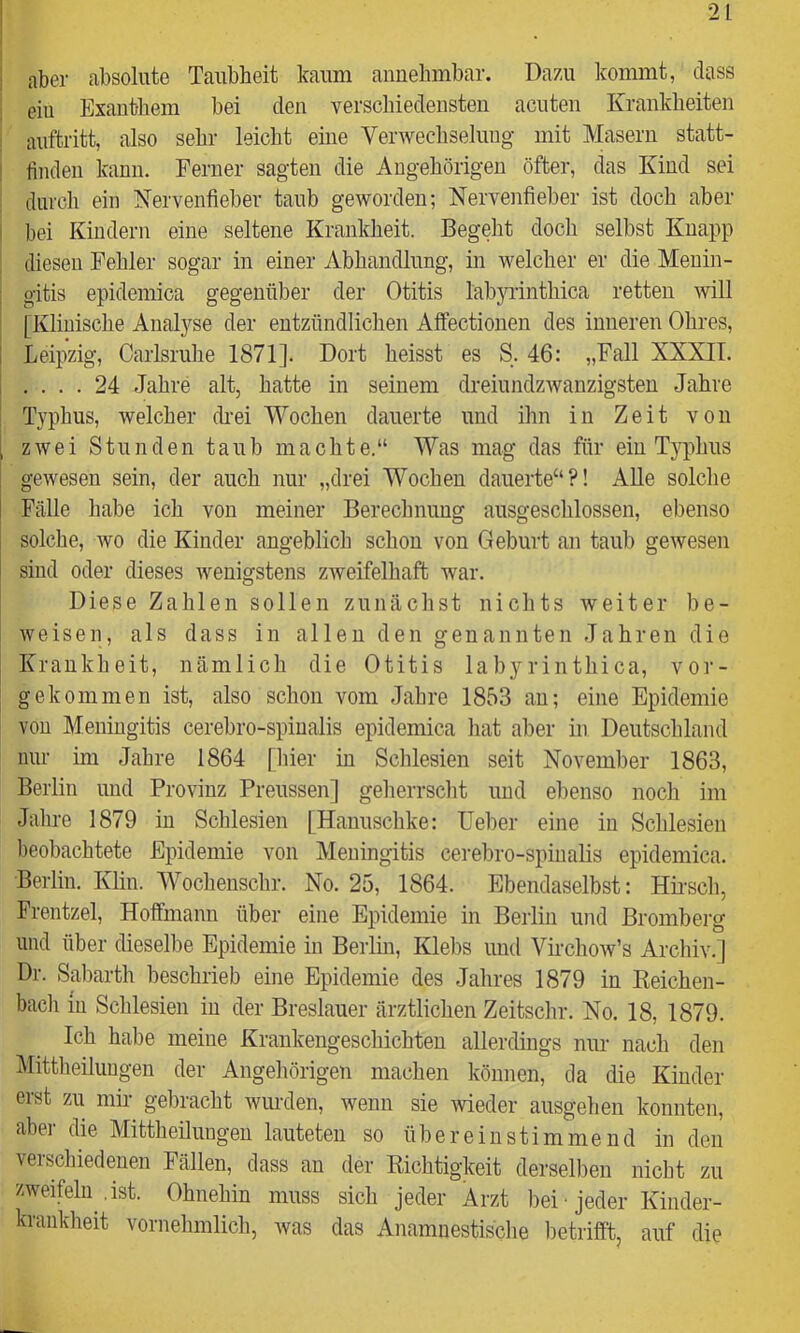 ; eiu Exanthem bei den verschiedensten acuten Krankheiten ; auftritt, also sehr leicht eine Verwechselung mit Masern statt- I finden kann. Ferner sagten die Angehörigen öfter, das Kind sei ; durch ein Nervenfieber taub geworden; Nervenfieber ist doch aber I bei Kindern eine seltene Krankheit. Begeht doch seihst Knapp i diesen Fehler sogar in einer Abhandlung, in welcher er die Menin- : gitis epidemica gegenüber der Otitis labju-inthica retten will [Klinische Anal3^se der entzündlichen Affectionen des inneren Ohres, I Leipzig, Carlsruhe 1871]. Dort heisst es S. 46: „Fall XXXII. .... 24 Jahre alt, hatte in seinem dreiundzAvanzigsteu Jahre Typhus, welcher cKei Wochen dauerte und ihn in Zeit von , zwei Stunden taub machte.“ Was mag das für eiu Typhus gewesen sein, der auch nur „drei Wochen dauerte“?! AUe solche Fälle habe ich von meiner Berechnung ausgeschlossen, ebenso solche, wo die Kinder angeblich schon von Geburt an taub gewesen sind oder dieses wenigstens zweifelhaft war. Diese Zahlen sollen zunächst nichts weiter be- weisen, als dass in allen den genannten Jahren die Krankheit, nämlich die Otitis labyrinthica, vor- gekommen ist, also schon vom Jahre 1853 au; eine Epidemie von Meningitis cerebro-spiualis epidemica hat aber in Deutschland nur im Jahre 1864 [hier in Schlesien seit November 1863, Berlin und Provinz Preussen] geherrsclit und ebenso noch im Jalire 1879 in Schlesien [Hauuschke: Ueber eine in Schlesien beobachtete Epidemie von Meningitis cerebro-spinalis epidemica. Berlin. Klin. Wochenschr. No. 25, 1864. Ebendaselbst: HKsch, Frentzel, Hoffmann über eine Epidemie in Berlin und Bromberg und über dieselbe Epidemie in Berlm, Klebs und Vii’cliow’s Archiv.] Dr. Sabarth beschrieb eine Epidemie des Jahres 1879 in Keichen- bacli in Sclilesien in der Breslauer ärztlichen Zeitschr. No. 18, 1879. Ich habe meine Krankengeschichten allerdings nur nach den Mittlieiluugen der Angehörigen machen können, da die Kinder erst zu mir gebracht wurden, wenn sie wieder ausgehen konnten, aber die Mittheilungen lauteten so übereinstimmend in den verschiedenen Fällen, dass an der Kichtigkeit derselben nicht zu zweifeln .ist. Ohnehin muss sich jeder Arzt bei jeder Kinder- krankheit vornehmlich, was das Anamnestisclie lietrifft, auf die