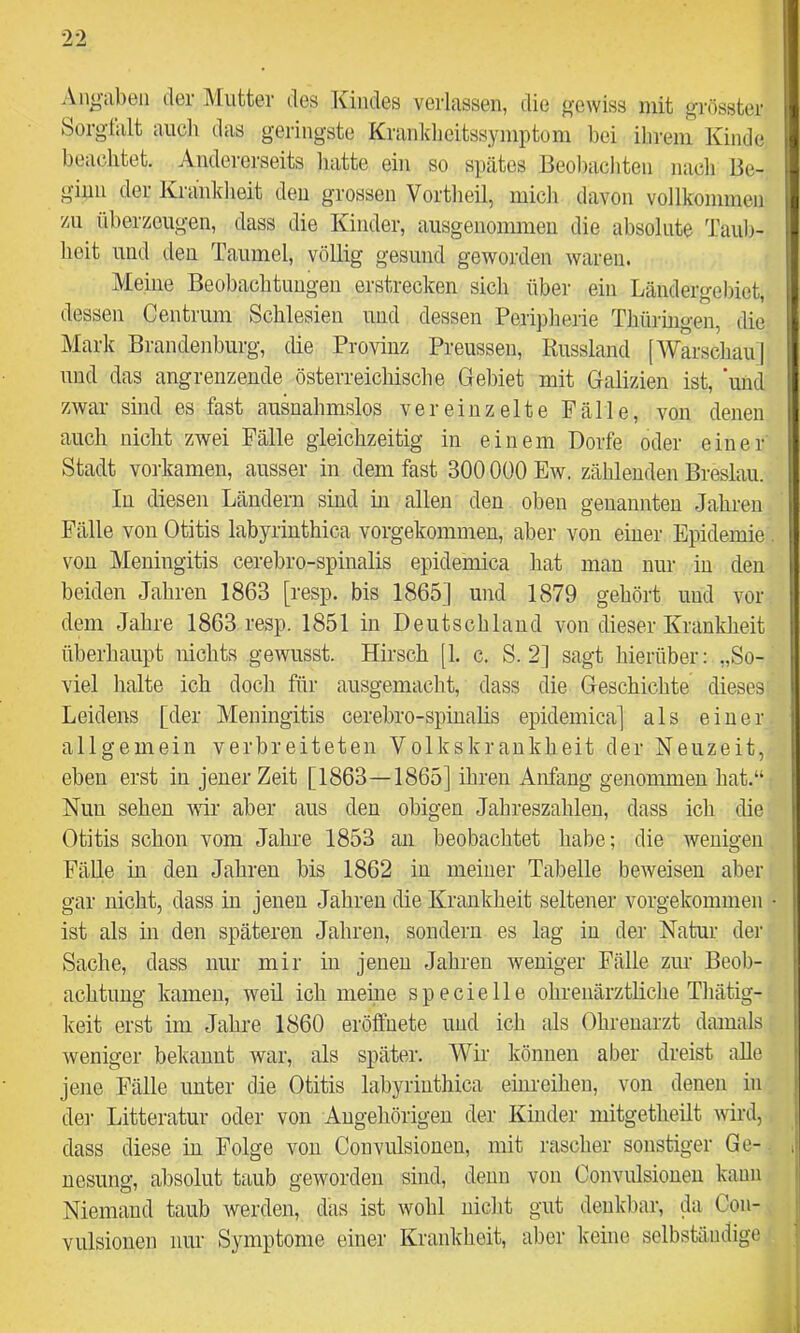 Angaben der Mutter des Kindes verlassen, die gewiss mit grösster Sorgfalt auch das geringste Kranldieitssymptom bei ihrem Kinde beachtet. Andererseits hatte ein so spätes Beol)achten nach Be- ginn der Krankheit deu grossen Vortheil, mich davon vollkommen zu iiberzougen, dass die Kinder, ausgenommeu die absolute Taul)- heit und deu Taumel, völlig gesund geworden waren. Meine Beobachtungen erstrecken sich über ein Ländergel)iet, dessen Centrum Schlesien und dessen Peripherie Thüringen, die Mark Bi-andenburg, die Provinz Preussen, Russland [Warschau] und das angrenzende österreichische Gebiet mit Galizien ist, ‘und zwar sind es fast ausnahmslos vereinzelte Fälle, von denen auch nicht zwei Fälle gleichzeitig in einem Dorfe oder einer Stadt vorkamen, ausser in dem fast 300 000 Ew. zählenden Breslau. In diesen Ländern sind in allen den oben genannten Jahren Fälle von Otitis labyrinthica vorgekommen, aber von einer Epidemie von Meningitis cerebro-spinalis epidemica hat man nur in den beiden Jahren 1863 [resp. bis 1865] und 1879 gehört und vor dem Jahre 1863 resp. 1851 in Deutschland von dieser Krankheit überhaupt nichts gewusst. Hirsch [1. c. S. 2] sagt hierüber; „So- viel halte ich doch für ausgemacht, dass die Geschichte dieses Leidens [der Meningitis cerebro-spinalis epidemica] als einer allgemein verbreiteten Volkskrankheit der Neuzeit, eben erst in jener Zeit [1863—1865] ihren Anfang genonmien hat.“ Nun sehen vrir aber aus deu obigen Jahreszahlen, dass ich die Otitis schon vom Jahre 1853 an beobachtet habe; die wenigen FäUe in deu Jahren bis 1862 in meiner Tabelle beweisen aber gar nicht, dass in jenen Jahren die Krankheit seltener vorgekommen ist als in den späteren Jahren, soudern es lag in der Natur der Sache, dass nur mir in jenen Jahren weniger Fälle zur Beob- achtung kamen, weü ich meine specielle ohrenärztliche Thätig- keit erst im Jahre 1860 eröffuete und ich als Ohrenarzt damals weniger bekannt war, als später. Wir können aber dreist alle jene Fälle unter die Otitis labyrinthica einreihen, von denen in dei’ Litteratur oder von Angehörigen der Kinder mitgetheilt wird, dass diese in Folge von Convulsioneu, mit rascher sonstiger Ge- nesung, absolut taub geworden sind, denn von Convulsioneu kann Niemand taub werden, das ist wohl nicht gut denkbar, da Con- vulsiouen nur Symptome einer Krankheit, aber keine selbständige