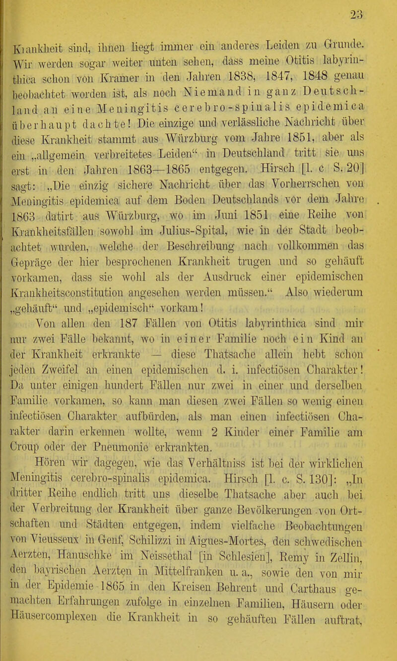 Kianklieit sind, ilmeii liegt immer ein anderes Leiden /m Grande. Wir werden sogar weiter unten sehen, dass meine Otitis labyrin- tliica schon von Kramer in den Jahren 1838, 184/, 1848 genau beobachtet worden ist, als noch Niemand in ganz Deutsch- land an eine Meningitis cerebro-spinalis epidemica überhaupt dachte! Die einzige imd verlässliche Nachriclit über diese Krankheit stammt aus Wttrzburg vom Jahre 1851, aber als ein „allgemein verbreitetes Leiden“ in Deutschland tritt sie uns erst in den Jahren 1863—1865 entgegen. Hirsch [1. c S. 20] sagt: „Die einzig sichere Nachricht über das Vorherrschen von Meningitis epidemica auf dem Boden Deutschlands vor dem Jalmi 1863 datirt aus Würzburg, wo im Juni 1851 eine Reihe von Krankheitsfällen sowohl im .Julius-Spital, wie in der Stadt beob- achtet wurden, welche der Beschi’eibung nach vollkommen das Gepräge der hier besprochenen Krankheit trugen und so gehäuft vorkamen, dass sie wohl als der Ausdruck einer epidemischen Kraukheitsconstitution angesehen werden müssen.“ Also wiederum „gehäuft“ und „epidemisch“ vorkam! Von allen den 187 Fällen von Otitis labyrinthica sind mir nur zwei Fälle bekannt, wo in einer Familie noch ein Kind an der Krankheit erkrankte — diese Thatsache allein hebt schon jeden Zweifel an einen epidemischen d. i. iufectiösen Charakter! Da unter einigen hundert Fällen nur zwei in einer und derselben Familie vorkamen, so kann man diesen zwei Fällen so wenig einen infectiösen Charakter aufbürdeu. Ms man einen infectiösen Cha- rakter darin erkennen wollte, wenn 2 Kinder einer Familie am Croup oder der Pneumonie erkrankten. Hören wir dagegen, wie das Verhältniss ist bei der wirklichen jMeningitis cerebro-spinalis epidemica. Hirsch [1. c. S. 130]: „In dritter Reihe endlich tritt uns dieselbe Thatsache aber auch bei der Verbreitung der Krankheit über ganze Bevölkerungen-von Ort- schaften und Städten entgegen, indem vielfache Beobachtungen von Vieusseux in Genf, Schilizzi in Aigues-Mortes, den scliwedischen Aerzten, Hanuschke im Neissethal [in Schlesien], Remy in Zellin, den bayrischen Aerzten in Mittelfranken u. a., sowie den von mir in der Epidemie 1865 in den Kreisen Behreut und Carthaus ge- machten Erfahrungen zufolge in einzelnen Familien, Häusern oder Häusercomplexen die Krankheit in so gehäuften Fällen auftrat.