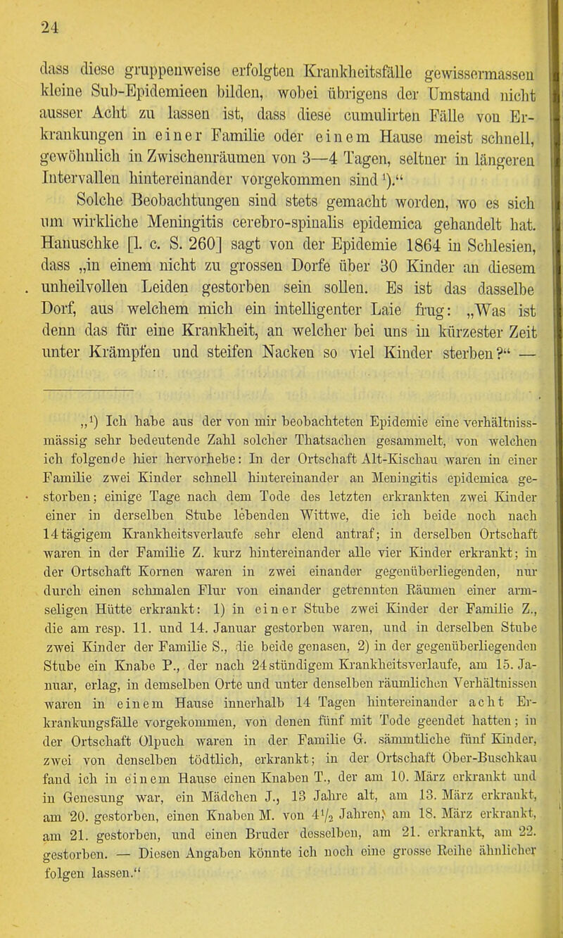 dass diese gruppenweise erfolgten Krankheitsfälle gewissermassen kleine Sub-Epidemieen bilden, wobei übrigens der Umstand nicht ausser Acht zu lassen ist, dass diese cumulirten Fälle von Er- krankungen in einer Familie oder einem Hause meist schnell, gewöhnlich in Zwischenräumen von 3—4 Tagen, seltner in längeren Intervallen hintereinander vorgekommen sind‘).“ Solche Beobachtungen sind stets gemacht worden, wo es sich um wirkliche Meningitis cerebro-spinalis epidemica gehandelt hat. Hanuschke [I c. S. 260] sagt von der Epidemie 1864 in Schlesien, dass „in einem nicht zu grossen Dorfe über 30 Kinder an diesem unheilvollen Leiden gestorben sein sollen. Es ist das dasselbe Dorf, aus welchem mich ein intelligenter Laie frag: „Was ist denn das für eine Krankheit, an welcher bei uns in kürzester Zeit unter Krämpfen und steifen Nacken so viel Kinder sterben?“ — „0 Ich habe aus der von mir beobachteten Epidemie eine verbältniss- mässig sehr bedeutende Zahl solcher Tbatsacben gesammelt, von welchen ich folgende liier hervorhehe: In der Ortschaft Alt-Kischau waren in einer Familie zwei Kinder schnell hintereinander an Meningitis epidemica ge- storben; einige Tage nach dem Tode des letzten erkrankten zwei Kinder einer in derselben Stube lebenden Wittwe, die ich beide noch nach 14tägigem Krankheitsverlaufe sehr elend antraf; in derselben Ortschaft waren in der Familie Z. kurz hintereinander alle vier Kinder erkrankt; in der Ortschaft Körnen waren in zwei einander gegenüberliegenden, mm durch einen schmalen Flur von einander getrennten Eäumen einer arm- seligen Hütte erkrankt: 1) in einer Stube zwei Kinder der Familie Z., die am resp. 11. und 14. Januar gestorben waren, und in derselben Stube zwei Kinder der Familie S., die beide genasen, 2) in der gegenüberliegenden Stube ein Knabe P., der nach 24 stündigem Krankheitsverlaufe, am 15. Ja- nuar, erlag, in demselben Orte und unter denselben räumlichen Verhältnissen waren in einem Hause innerhalb 14 Tagen hintereinander acht Er- krankungsfälle vorgekommen, von denen fünf mit Tode geendet hatten; in | der Ortschaft Olpuch waren in der Familie G. sämmtliche fünf Kinder, j zwei von denselben tödtlich, erkrankt; in der Ortschaft Ober-Buschkau | fand ich in einem Hause einen Knaben T., der am 10. März erkrankt und j in Genesung war, ein Mädchen J., 13 Jahre alt, am 13. März erkrankt, i am 20. gestorben, einen Knaben M. von 4*/2 Jahren,' am 18. März erkrankt, am 21. gestorben, und einen Bruder desselben, am 21. erkrankt, am 22. gestorben. — Diesen Angaben könnte ich noch eine grosse Reihe ähnlicher ^ folgen lassen.“