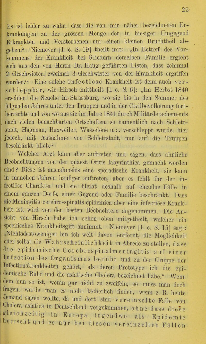Es ist leider zu wahr, dass die von mir näher hezeichneten Er- krankungen zu der grossen Menge der in hiesiger Umgegend Erkrankten imd Verstorbenen nur einen kleinen Bruchtheil ab- I geben.“ Memeyer [1. c. S. 19] theilt mit: „In Betreff des Vor- 1 kommeus der Krankheit bei Gliedern derselben Familie ergiebt i sich aus den von Herrn Dr. Hang geführten Listen, dass zehnmal 2 Geschwister, zweimal 3 Geschwister von der Krankheit ergriffen I wurden.“ Eine solche infectiöse Krankheit ist denn auch ver- seil! epp bar, wie Hirsch mittheilt [1. c. S. 6]: „Tm Herbst 1840 erschien die Seuche in • Strassburg, wo sie bis in den Sommer des folgenden Jahres unter den Truppen mid in der Civilbevölkerung fort- herrschte und von wo aus sie im Jahre 1841 durch Militärdetachements nach vielen benachbarten Ortschaften, so namentlich nach Schlett- stadt, Hagenau, Buxweiler, Wasselone u. a. verschleppt wurde, hier jedoch, mit Ausnahme von Schlettstadt, nur auf die Truppen beschränkt blieb.“ Welcher Arzt kann aber auftreten und sagen, dass ähnliche Beobachtungen von der quaest. Otitis labyrinthica gemacht worden sind? Diese ist ausnahmslos eine sporadische Krankheit, sie kann in manchen Jahren häufiger auftreten, aber es fehlt ihr der in- fectiöse Charakter und sie bleibt deshalb auf einzelne Fälle in einem ganzen Dorfe, einer Gegend oder Familie beschränkt. Dass die Meningitis cerebro-spinalis epidemica aber eine infectiöse Krank- heit ist, wird von den besten Beobachtern angenommen. Die An- siclit von Hirsch habe ich schon oben mitgetheilt, ivelcher ein specifisches Krankheitsgift annimmt. Niemeyer [1. c. S. 15] sagt: „Nichtsdestoweniger bin ich weit davon entfernt, die Möglichkeit oder selbst die Wahrscheinlichkeit in Abrede zu stellen, dass die epidemische Cerebrospinalmeningitis auf einer Infection des Organismus beruht und zu der Gruppe der Infectiouskrankheiten gehört, als deren Prototype ich die epi- demische Kuhr und die asiatische Cholera bezeichnet habe.“ Wenn dem nun so ist, woran gar nicht zu zweifeln, so muss man doch fragen, würde man es nicht lächerlich finden, wenn z B. heute Jemand sagen wollte, da und dort sind vereinzelte Fälle von Cholera asiatica in Deutschland vorgekommen, ohne dass diese gleichzeitig in Europa irgendwo als Epidemie I errscht und es nqr bei diesen vereinzelten Fällen