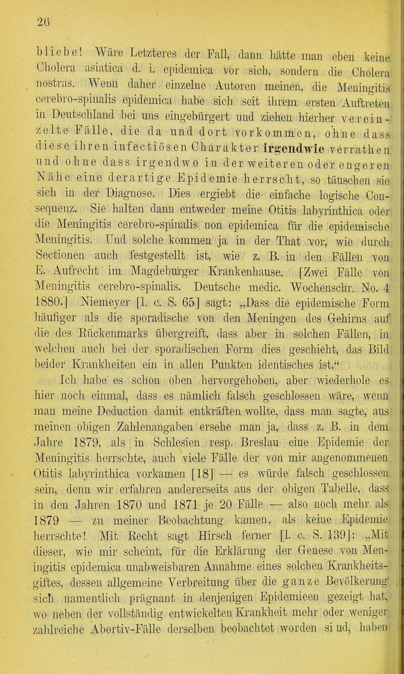 20 bliebe! Wäre Letzteres der Fall, dann hätte man eben keine Cholera asiatica d. i. epidemica vor sich, sondern die Cholera nostras. Wenn daher einzelne Autoren meinen, die Meningitis cerebro-spinalis epidemica habe sicli seit ilirem ersten Auftreten in üeutscldand hei uns eingebürgert und ziehen hierlier verein- zelte Fälle, die da und dort Vorkommen, ohne dass diese ihren iufectiösen Charakter irgendwie verratheu und ohne dass irgendwo in der weitereii oder engereu Nähe eine derartige Epidemie herrscht, so täuschen sie sich in der Diagnose. Dies ergiebt die einfache logische Cou- sequenz. Sie halten dann entweder meine Otitis labyrinthica oder die Meningitis cerebro-spinalis non epidemica für die epidemische Meningitis. Und solche kommen ja in der That vor, wie durch Sectionen auch festgestellt ist, wie z. B. in den Fällen von E. Aufrecht im Magdebinger Krankenhause. [Zwei Fälle von Meningitis cerebro-spinalis. Deutsche medic. Wochenschr. No. 4 1880.] Niemeyer [1. c. S. 65] sagt: „Dass die epidemische Form häufiger als die sporadische von den Meningen des Gehirns auf die des Eückenmarks übergreift, dass aber in solchen Fällen, in welchen auch bei der sporadischen Form dies geschieht, das Bild beider Krankheiten ein in allen Punlrten identisches ist.“ Ich habe es schon oben liervorgehobeu, aber wiederhole es hier noch einmal, dass es nämlich falsch geschlossen wäre, wenn mau meine Deduction damit entkräften wollte, dass mau sagte, aus meinen obigen Zahlenangaben ersehe man ja, dass z. B. in dem Jahre 1879, als in Schlesien resp. Breslau eine Epidemie der Meningitis herrschte, auch viele Fälle der von mir angenommenen Otitis labyrinthica vorkamen [18] — es würde falsch geschlossen sein, denn wir erfahren andererseits aus der obigen Tabelle, dass in den Jahren 1870 und 1871 je 20 Fälle — also noch mehr als 1879 — zu meiner Beobachtung kamen, als keine Epidemie lierrschte! Mit Kecht sagt Hirsch ferner [1. c. S. 139]: „Mit dieser, wie mn scheint, für die Erklärung der Genese von Men- ingitis epidemica unabweisbaren Annahme eines solchen IGraidvheits- giftes, dessen aUgemeiue Verbreitung über die ganze Bevölkerung sich namentlich prägnant in denjenigen Epidemieen gezeigt hat, wo neben der vollständig entwickelten Kranklieit mehr oder weniger zablreiclie Abortiv-Fälle derselben beobachtet worden si ud, haben