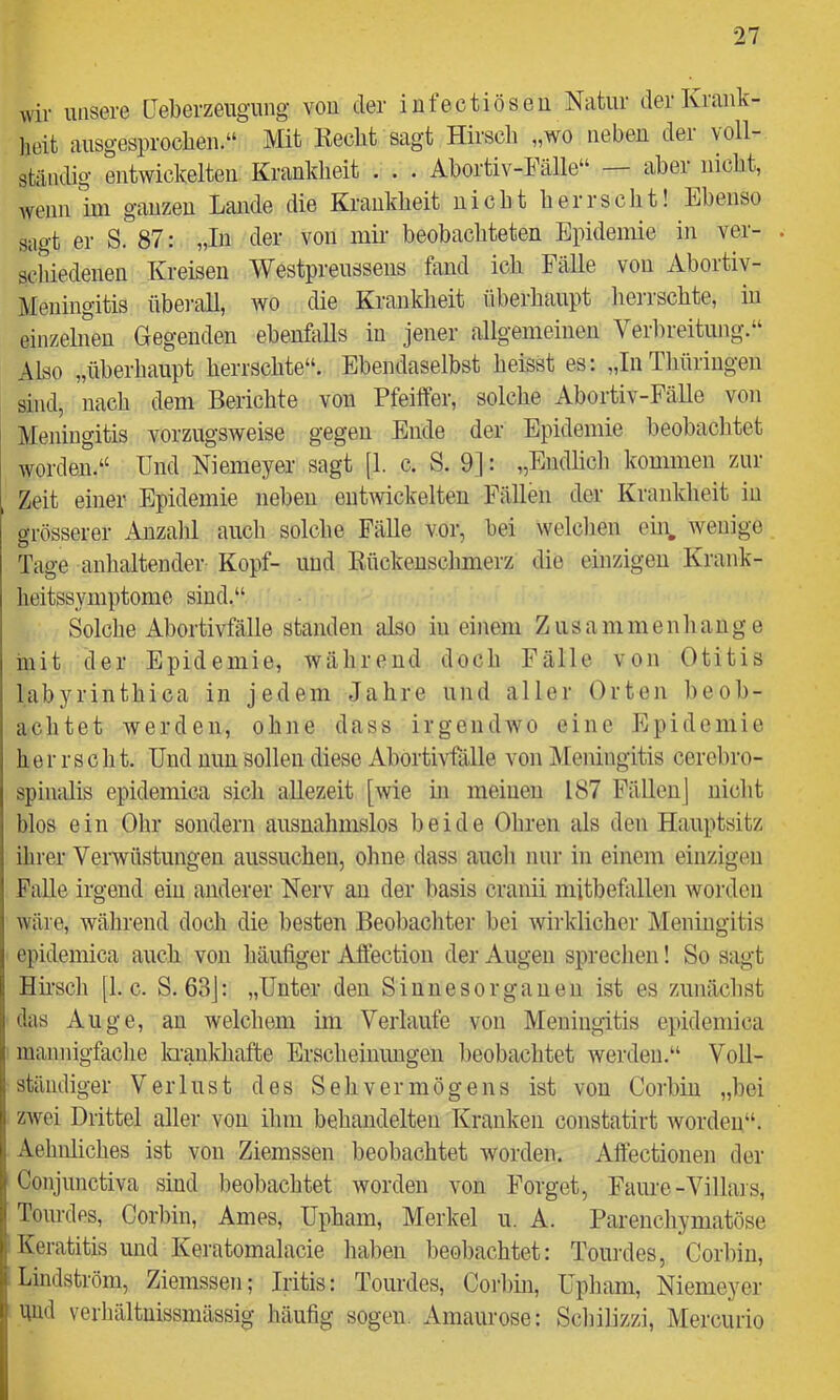 wir unsere Ueberzeiigung von der iufectiöseu Natur der Krank- heit ausgesprochen.“ Mit Keclit sagt Hirsch „wo neheu dei voll- ständig entwickelten Krankheit . . . Ahortiv-Fälle“ — aber nicht, Avenn ini ganzen Lande die Krankheit nicht herrscht! Ebenso sagt er S. 87: „In der von luK beobachteten Epidemie in ver- . scliiedenen Kreisen Westpreussens fand ich Fälle von Abortiv- Meningitis übei-all, wo die Krankheit überhaupt herrschte, in einzehieu Gegenden ehenMls in jener allgemeinen Verbreitung.“ Also „überhaupt herrschte“. Ebendaselbst heisst es: „In Thüringen sind, nach dem Berichte von Pfeiffer, solche Abortiv-Fälle von Meningitis vorzugsweise gegen Ende der Epidemie beobachtet worden.“ Und Niemeyer sagt [1. c. S. 9]: „Endlicli kommen zur Zeit einer Epidemie neben entwickelten Fällen der Krankheit in grösserer Anzalil auch solche FäUe vor, bei welclien ein, wenige Tage anhaltender Kopf- und Rückenschmerz die einzigen Krank- heitssymptome sind.“ Solche Abortivfälle standen also in einem Zusammenhänge mit der Epidemie, während doch Fälle von Otitis labyrinthica in jedem Jahre und aller Orten l)eob- achtet werden, ohne dass irgendwo eine Epidemie herrscht. Und nun sollen diese Ahortivfälle von IVIeningitis cerel)ro- spiiudis epidemica sich allezeit [wie in meinen 187 Fällen] nicht blos ein Olir sondern ausnahmslos beide Ohren als den Hauptsitz ihrer Verwüstungen aussuchen, ohne dass aucli nur in einem einzigen Falle irgend ein anderer Nerv an der hasis cranii mitbefallen worden wäre, während doch die besten Beobachter hei wirklicher Meningitis epidemica auch von häufiger Aftection der Augen spreclien! So sagt Hhsch [I. c. S. 63j: „Unter den Sinnesorganen ist es zunächst das Auge, an welchem im Verlaufe von Meningitis epidemica mannigfaclie iQunkhafte Erscheinungen l>eobachtet werden.“ Voll- ständiger Verlust des Sehvermögens ist von Corhin „bei zwei Drittel aller von ilmi behandelten Kranken constatirt worden“. Aehnliches ist von Ziemssen beobachtet worden. Aftectionen der Conjunctiva sind beobachtet worden von Forget, Faure-Villais, Tourdes, Corhin, Arnes, Upham, Merkel u. A. Parencliymatöse 1 Keratitis und Keratomalacie hahen beobachtet: Tourdes, Corhin, I Lindström, Ziemssen; Iritis: Tourdes, Coilnn, Upham, Niemeyer I gnd verhältuissmässig häufig sogen. Amaurose: Scliilizzi, Mercurio