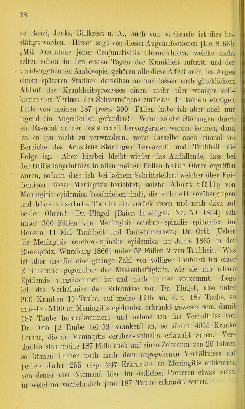 de ßeir/i, Jenks, Gillkrest u. A., auch von v. Graefe ist dies l)e- stätigt worden. Hirsch sagt von diesen Augeuaffectionen [1. c. S. 66]: „Mit Ausnahme jener Conjunctivitis lilcnnorrhoica, welche niclit selten schon iu den ersten Tagen der Krankheit auftritt, und der • vorübergehenden Amblyopie, gehören alle diese Affectionen des Auges einem späteren Stadium derselben an und lassen nach glücklichem Ablauf des Krankheitsprozesses einen mehr oder weniger voll- kommenen Verlust des Sehvermögens zurück.“ In keinem einzigen Falle von meinen 187 [resp. 300] Fällen habe ich aber auch nur irgend ein Augenleiden gefunden! Wenn solche Störungen diu’ch ein Exsudat an der basis cranii hervorgerufen werden können, dann ist es gar nicht zu verwundern, wenn dasselbe auch einmal im Bereiche des Acusticus Störungen hervorruft und Taubheit die Folge ist. Aber hierbei bleibt wieder das Aulfallende, dass . bei der Otitis labyrinthica in allen meinen Fällen beide Ohren ergiiffen waren, sodann dass ich bei keinem Schriftsteller, welcher über Epi- demieen dieser Meningitis berichtet, solche Abortivfälle von Meningitis epidemica beschrieben finde, die schnell vorübergingen und blos absolute Taubheit zurückliessen und noch dazu auf beiden Ohren! Dr. Flügel [Baier. Intelligbl. No. 50 1864] sah unter 300 Fällen von Meningitis cerebro - spinalis epidemica im Ganzen 11 Mal Taubheit und Taubstummheit; Dr. Orth [Ueber die Meningitis cerebro - spinalis epidemica im Jahre 1865 in der Eheinpfalz, Würzburg 1866] unter 53 Fällen 2 von Taubheit. Was ist aber das für eine geringe Zahl von völliger Taubheit bei einer- Epidemie gegenüber der Massenhaftigkeit, wie sie mir ohne Epidemie vorgekommen ist und noch immer vorkommt. Lege ich das Verhältniss der Erlebnisse von Dr. Flügel, also imter 300 Kranken 11 Taube, auf meine Fälle an, d. i. 187 Taube, so müssten 5100 an Meningitis epidemica erkrankt gewesen sein, damit 187 Taube herauskommeu; und nehme ich das Verhältniss von Dr. Orth [2 Taube bei 53 Kranken] an, so kämen 4955 Kranke heraus, die an Meningitis cerebro - spinalis erkranld waren. Ver- theilen sich meine 187 Fälle auch auf einen Zeitraum von 20 Jahien so kämen immer noch nach dem angegebenen Verhältnisse auf jedes Jahr 255 resp. 247 Erkrankte an Meningitis epidemica, von denen aber Niemand hier im östlichen Preussen etwas weiss, in welchem vornehmlich jene 187 Taube erkrankt waren.
