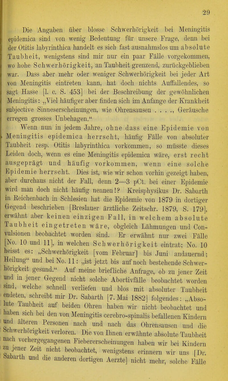 ! Die Angaben über blosse Scliwerböriglceit bei Meningitis i epidemica sind von wenig Bedeutung für unsere Frage, denn bei der Otitis labjuintbica bandelt es sieb fast ausnahmslos um absolute Taubbeit, wenigstens sind mir nur ein paar Fälle vorgekommen, wo bobe Sebwerbörigkeit, an Taubbeit grenzend, zurückgeblieben war. Dass aber mehr oder weniger Sebwerbörigkeit bei jeder Art von Meningitis eintreten kann, bat doch nichts Auftallendes, so sagt Hasse [1. c. S. 453] bei der Bescbreibimg der gewöbnlicben Meningitis: „Viel häufiger aber finden sieb im Anfänge der Krankheit subjective Sinnesersebeiuungen, wie Ohrensausen . . . Geräusclie erregen grosses Unbehagen.“ Wenn mm in jedem Jahre, ohne dass eine Epidemie von Meningitis epidemica herrscht, häufig Fälle von absoluter Taubheit resp. Otitis labyrintbica vorkonmieu, so müsste dieses Leiden doch, wenn es eine Meningitis epidemica wäre, erst recht ausgeprägt und häufig Vorkommen, wenn eine solclie Epidemie herrscht. Dies ist, wie wir schon vorhin gezeigt haben, aber dm’chaus nicht der FiiU, denn 2—3 pCt. bei einer Epidemie wird man doch nicht häufig nennen!? Kreispliysikus Dr. Sabarth in Keichenbach in Sclilesien hat die Epidemie von 1879 in dortiger Gegend beschideben [Breslauer ärztliche Zeitschr. 1879, S. 179], erwähnt aber keinen einzigen Fall, in welchem absolute Taubheit ein getreten wäre, obgleich Lähmungen und Cou- vulsionen beobachtet worden sind. Er erwähnt nur zwei Fälle [No. 10 und 11], in welchen Schwerhörigkeit eintrat; No. 10 heisst es: „Schwerhörigkeit [vom Februar] bis Juni andauernd; Heilung“ und bei No. 11: „ist jetzt bis auf noch bestehende Schwer- hörigkeit gesund.“ Auf meine briefliche Anfrage, ob zu jener Zeit und in jener Gegend nicht solche Abortivfälle beobachtet worden sind, welche schnell verliefen und blos mit absoluter Tauliheit endeten, sclu'eibt mir Dr. Sabarth [7.Mai 1882] folgendes: „Abso- lute Taubheit auf beiden Ohren haben wir nicht beobachtet und haben sicli bei den von Meningitis cerebro-spinalis befallenen Kindern und alteren Personen nach und nach das Ohrensausen und die bchwerhöngkeit verloren. Die von Urnen erwähnte absolute Taubheit uac i vorhergegangenen Fiebererscheinungen haben wir liei Kindeni beobachtet, wenigstens erinnern wii- uns [Dr. a arth und die anderen dortigen Aerzte] nicht melir, solche Fälle