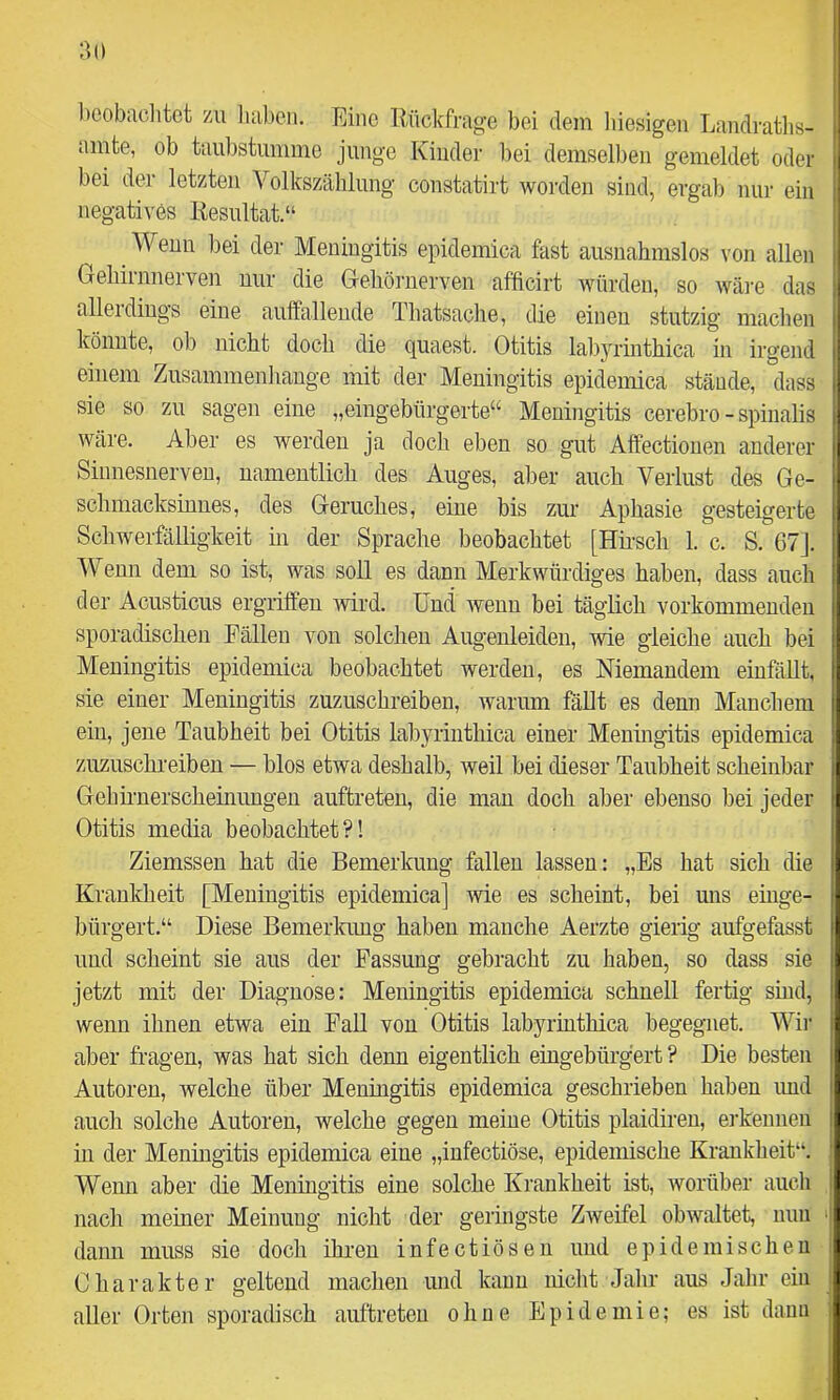 ‘M) boobaclitot 7ai haben. Eine Rückfrage bei dem liiesigen Landratlis- ainte, ob taiil)stunime junge Kinder bei demselben gemeldet oder bei der letzten Volkszählung constatirt worden sind, ergab nur ein negatives Resultat.“ ^ Wenn bei der Meningitis epidemica fast ausnahmslos von allen Gehirnnerven nnr die Gehörnerven afficirt würden, so wäi-e das allerdings eine aulfallende Thatsaclie, die einen stutzig machen könnte, ob nicht doch die qnaest. Otitis lal)yrinthica in irgend einem Zusammenhänge mit der Meningitis epidemica stände, dass sie so zn sagen eine „eingebürgerte“ Meningitis cerebro - spiiialis wäre. Aber es werden ja doch eben so gnt Affectionen anderer Sinnesnerveu, namentlich des Auges, aber auch Verlust des Ge- schmacksinnes, des Geruches, eine bis zur Aphasie gesteigerte SchwerfäRigkeit hi der Sprache beobachtet [Hii-sch 1. c. S. 67]. Wenn dem so ist, was soll es dann Merkwürdiges haben, dass auch der Acusticus ergriffen ivlrd. Und wenn bei täglich vorkommeuden sporadischen Fällen von solchen Augenleiden, wie gleiche auch bei Meningitis epidemica beobachtet werden, es Niemandem einfällt, sie einer Meningitis zuzuschreiben, warum fällt es denn Manchem ein, jene Taubheit bei Otitis labyriuthica einer Meningitis epidemica zuzuschreiben — blos etwa deshalb, weil bei dieser Taubheit scheinbar Gehümerscheinungen auftreten, die man doch aber ebenso bei jeder Otitis media beobachtet?! Ziemssen hat die Bemerkung fallen lassen: „Es hat sich die Krankheit [Meningitis epidemica] wie es scheint, bei uns einge- bürgert.“ Diese Bemerlmug haben manche Aerzte gierig aufgefasst und scheint sie aus der Fassung gebracht zu haben, so dass sie jetzt mit der Diagnose: Meningitis epidemica schnell fertig sind, wenn ihnen etwa ein Fall von Otitis labyriuthica begegnet. Wir aber fragen, was hat sich denn eigentlich eingebürgert ? Die besten Autoren, welche über Meningitis epidemica geschrieben haben imd auch solche Autoren, welche gegen meine Otitis plaidiren, ei'kennen in der Meningitis epidemica eine „infectiöse, epidemische Krankheit“. Wenn aber die Meningitis eine solche Krankheit ist, worüber auch nach meiner Meinung nicht der geringste Zweifel obwaltet, mm dann muss sie doch ihren infectiösen und epidemischen Charakter geltend machen und kann nicht Jahr aus Jahr ein aller Orten sporadisch auftreten ohne Epidemie; es ist daun