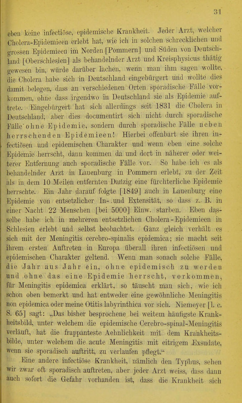 :')1 eben keine infectiöse, epidemische Krankheit. Jeder Arzt, rvelclier Cholera-Epideniieen erlelDt hat, wie icli in solchen schrecklichen und grossen Epideniieeu im Norden [Pommern] imd Süden von Deiitsch- hiud [Oberschlesien] als behandelnder Arzt und Kreisphysiciis thätig gewesen bin, würde darüber lachen, wenn mau ihm sagen wollte, die Cholera habe sich in Deutschland eingebürgert und wollte dies damit belegen, dass au verschiedenen Orten sporadische Fälle Vor- kommen, ohne dass irgendwo in Deutschland sie als Epidemie auf- trete. Eingebürgert hat sich allerdings seit 1831 die Cholera in Dentsclüaud, aber dies documentii’t sich nicht durch sporadische Fälle 'ohne Epidemie, sondern durch sporadische Fälle neben herrschenden Epideniieeu! Hierbei offenbart sie ihren iii- fectiösen und epidemischen Charakter und wenn eben eine solche Epidemie herrscht, dann kommen da und dort in näherer oder wei- terer Entfernung auch sporadische Fälle vor. So habe ich es als behandelnder Arzt in Laneuburg in Pommern erlebt, zu der Zeit als in dem 10 Meilen entfernten Dailzig eine fürchterliche Epidemie lierrschte. Ein Jahr darauf folgte [1849] aiicli in Laiienburg eine Epidemie von entsetzlicher In- .und Extensität, so dass z.. B. in einer Nacht 22 Mensche]! [bei 5000] Einw. starben. Eben das- selbe habe ich in mehreren entsetzlichen Cholera - Epidemieen in Schlesien erlebt und selbst beobachtet. Ganz gleich verhält es sich mit der Meningitis cerebro-spiiialis epidemica; sie macht seit ihrem ersten Auftreten in Europa überall ihren infectiösen und epidemischen Charakter geltend. Wenn mau sonach solche Fälle, die Jahr aus Jahr ein, ohne epidemisch zu werden und ohne das eine Epidemie herrscht, Vorkommen, für Meningitis epidemica erklärt, so täuscht mau sich, wie ich schon oben bemerkt und hat entweder eine gewöhnliche Meningitis non epidemica oder meine Otitis labyrinthica vor sich. Niemeyer [1. c. S. 65] sagt: „Das bisher besprochene bei weitem häufigste Krank- heitsbild, unter welchem die epidemische Cerebro-spinal-Meniugitis verläuft, hat die frappanteste Aehulichkeit mit dem Kraiiklieits- bilde, unter welchem die acute Meningitis mit eitrigem Exsudate, wenn sie sporadisch auftritt, zu verlaufen pflegt,“ Eine andere infectiöse Krankheit, nämlich den Typ'hus, sehen wir zwar oft sporadisch auftreten, aber jeder Arzt weiss, dass daun auch sofort die Gefahr vorhanden ist, dass die Kranklieit sich