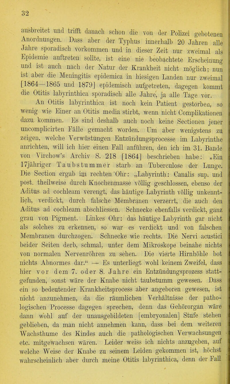ansbi-citet uucl triflft daiiacli schon die von der Polizei gehoteueu Anordnungen. Dass aber der Typhus inuerhall) 20 Jahren alle Jahre sporadisch Vorkommen und in dieser Zeit nur zweimal als Epidemie auftreteu sollte, ist eine nie beobachtete Erscheinung und ist auch nach der Natur der Krankheit nicht möglich; nun ist aber die Meningitis epidemica in hiesigen Landen nur zweimal [1864—1865 und 1879] epidemisch aufgetreten, dagegen kommt die Otitis labyrinthica sporadisch alle Jahre, ja alle Tage vor. Au Otitis labyrinthica ist noch kein Patient gestoi-ben, so wenig wie Einer an Otitis media stirbt, wenn nicht Complikationeu dazu, kommen. Es sind deshalb auch noch keine Sectionen jener uucomplicirten Fälle gemacht worden. Um aber wem’gstens zu zeigen, welche Verwüstungen Entzündungsprocesse im Lab3Tinthe anrichteu, will ich hier einen Fall anführen, den ich im 31. Bande von Virchow’s Ai’chiv S. 218 [1864] beschrieben habe: „Ein 17jübriger Taubstummer starb au Tuberciüose der Lunge. Die Section ergab im rechten'Ohr: „Labyrinth: Canalis sup. und post, theilweise durch Knochenmasse völlig geschlossen, ebenso der Aditus ad cochleam verengt, das häutige Labyrinth vöEig unkennt- lich, verdickt, durch falsche Membranen verzerrt, die auch den Aditus ad cochleam abschliessen. Schnecke ebenfalls verdickt, ganz grau von Pigment. Linkes Ohr: das häutige Labyiiuth gar nicht als solches zu erkennen, so war es verdickt und von falschen Membranen durchzogen. Schnecke wie rechts. Die Nervi acustici beider Seiten derb, schmal, unter dem Mikroskope beinahe nichts von normalen Nerveuröhren zu sehen. Die vierte Hirnhöhle bot nichts Abnormes dar.“ — Es unterliegt wohl keinem Zweifel, dass hier vor dem 7. oder 8. Jahre ein Entzündungsprozess statt- gefunden, sonst wäre der Knabe nicht taubstumm gewesen. Dass ein so bedeutender Krankheitsprocess aber angeboren gewesen, ist nicht anzunehmen, da die räumlichen Verhältnisse der patho- logischen Processe dagegen sprechen, denn das Gehörorgan wäre dann wohl auf der unausgebildeten [embryonalen] Stufe stehen geblieben, da man nicht annehmen kann, dass bei dem weiteren Wachsthume des Kindes auch die pathologischen Verwachsungen etc. mitgewachsen wären. Leider weiss ich nichts anzugeben, auf welche Weise der Knabe zu seinem Leiden gekommen ist, höchst wahrscheinlicli aber durch meine Otitis labyrinthica, denn der Fall