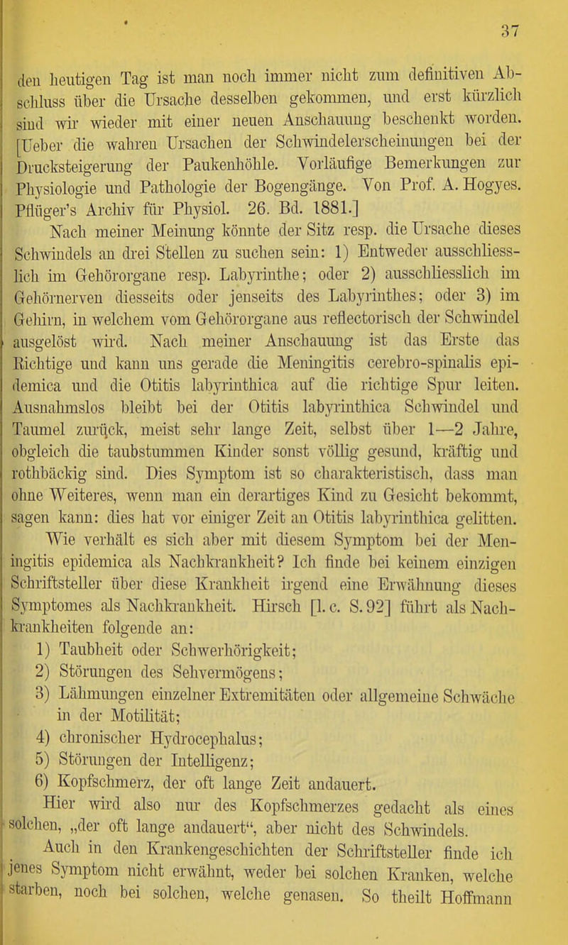 den heutigen Tag ist man noch immer nicht zum definitiven Ah- schluss über die Ursache desselben gekommen, und erst kürzlich sind wii’ wieder mit einer neuen Anschauung beschenkt worden, [üeber die wahren Ursachen der Schwindelerscheinungen bei der Drucksteigerung der Paukenliöhle. Vorläufige Bemerkungen zur Physiologie und Pathologie der Bogengänge. Von Prof. A. Hogyes. Pflnger’s Archiv für Physiol. 26. Bd. 1881.] Nach meiner Meinung könnte der Sitz resp. die Ursache dieses Schwindels an drei Stellen zu suchen sein: 1) Entweder ausschliess- lich im Gehörorgane resp. Labyrinthe; oder 2) ausschliesslich im Gehörnerven diesseits oder jenseits des Labyiinthes; oder 3) im Gehirn, in welchem vom Gehörorgane aus reflectorisch der Schwindel ausgelöst wird. Nach meiner Anschauung ist das Erste das Richtige und kann uns gerade die Meningitis cerebro-spiualis epi- demica und die Otitis labyrinthica auf die richtige Spur leiten. Ausnahmslos bleibt bei der Otitis labyrinthica Schwindel und Taumel zurijck, meist sehr lange Zeit, selbst über 1—2 Jahre, obgleich die taubstummen Kinder sonst vöUig gesund, kräftig und rothbäclrig sind. Dies Symptom ist so charakteristisch, dass man ohne Weiteres, wenn man ein derartiges Kind zu Gesiclit bekommt, sagen kann: dies hat vor einiger Zeit an Otitis labyrinthica gelitten. Wie verhält es sich aber mit diesem Symptom bei der Men- ingitis epidemica als Nachkrankheit? Ich finde bei keinem einzigen Schriftsteller über diese Krankheit irgend eine Erwähnung dieses Symptomes als Naclikrankheit. Hii’sch [1. c. S. 92] führt als Nacli- krankheiten folgende an: 1) Taubheit oder Schwerhörigkeit; 2) Störungen des Sehvermögens; 3) Lähmungen einzelner Extremitäten oder allgemeine Schwäclie in der Motilität; 4) chronischer Hydrocephalus; 5) Störungen der Intelligenz; 6) Kopfschmerz, der oft lange Zeit andauert. Hier Avii-d also um- des Kopfschmerzes gedacht als eines solchen, „der oft lange andauert“, aber nicht des Schwindels. Auch in den Krankengeschichten der Schriftsteller finde ich jenes Symptom nicht erwähnt, weder bei solchen Kranken, welche starben, noch bei solchen, welche genasen. So theilt Hoffmann