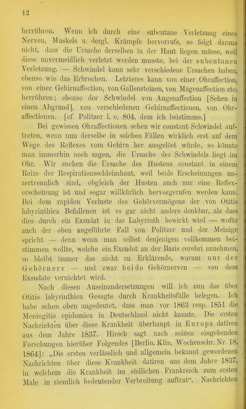 12 lu'n'ülii'cii. Wenn icli durch eine siil)cutane Verlet/Aing eines Nerven, lUuskels u. dergl. Krilni])le liervornüe, so folgt daraus niclit, dass die Ursache derselhen in der Haut liegen müsse, weil diese unvermeidlich verletzt werden musste, bei der subcutanen Verletzung. — Schwindel kann sehr verschiedene Ursachen haben, ebenso wie das Erbrechen. Letzteres kann von einer Ohraftection, von einer Gehirnaffectiou, von Gallensteinen, von Magenaffection etc. herrühreu; ebenso der Schwindel von Augenaffection [Sehen in einen Abgrund], von verschiedenen Gehirnaffectionen, von Ohr- affectionen. [cf. Politzer 1. c. 804, dem ich beistimme.] Bei gewissen Ohralfectionen sehen wir constant Schwindel auf- treten, wenn nun derselbe in solchen Fällen wirklich erst auf dem Wege des Beflexes vom Gehirn her ausgelöst würde, so könnte man immerhin noch sagen, die Ursache des Schwindels liegt im Ohr. Wir suchen die Ursache des Hustens constant in einem Beize der Eespirationsschleimhant, weil beide Erscheinungen un- zertrennlich sind, obgleich der Husten auch nur. eine Betlex- erscheinung ist und sogar willkürlich hervorgeriifen werden kann. Bei dem rapiden Verluste des Gehöiwermögeus der von Otitis labyrinthica Befallenen ist es gar nicht anders denkbar, als dass dies dureb ein Exsudat in das Labyrinth bewirkt wird — wofür auch der oben angeführte Fall von Politzer und der Meinige spricht — denn wenn man selbst denjenigen vollkommen bei- stimmen wollte, welche ein Exsudat an der Basis cerebri annehnieu, so bleibt immer das nicht zu Erklärende, warum nur der Gehörnerv — und zwar beide Gehörnerven — von dem Exsudate vernichtet wird. Nach diesen Auseinandersetzungen will ich nun das über Otitis labyrinthica Gesagte dm-ch Krankheitsfälle belegen. Ich habe schon oben angedeutet, dass man vor 1863 resp. 1851 die Meningitis epidemica in Deutschland nicht kannte. Die ersten Nachrichten über diese Krankheit überhaupt in Europa datiren aus dem Jahre 1837. Hh’sch sagt nach seinen eingehenden Forschungen hierüber Folgendes [Berlin. Klin. Wochenschr. Nr. 18, 1864]: „Die ersten verlässlich und allgemein bekannt gewordenen , Nachrichten über diese Krankheit datiren aus dem Jahre 1837, in welchem die Krankheit im südlichen Frankreich zum ersten Male in ziemlich bedeutender Verbreitung auftrat“. Nachrichten