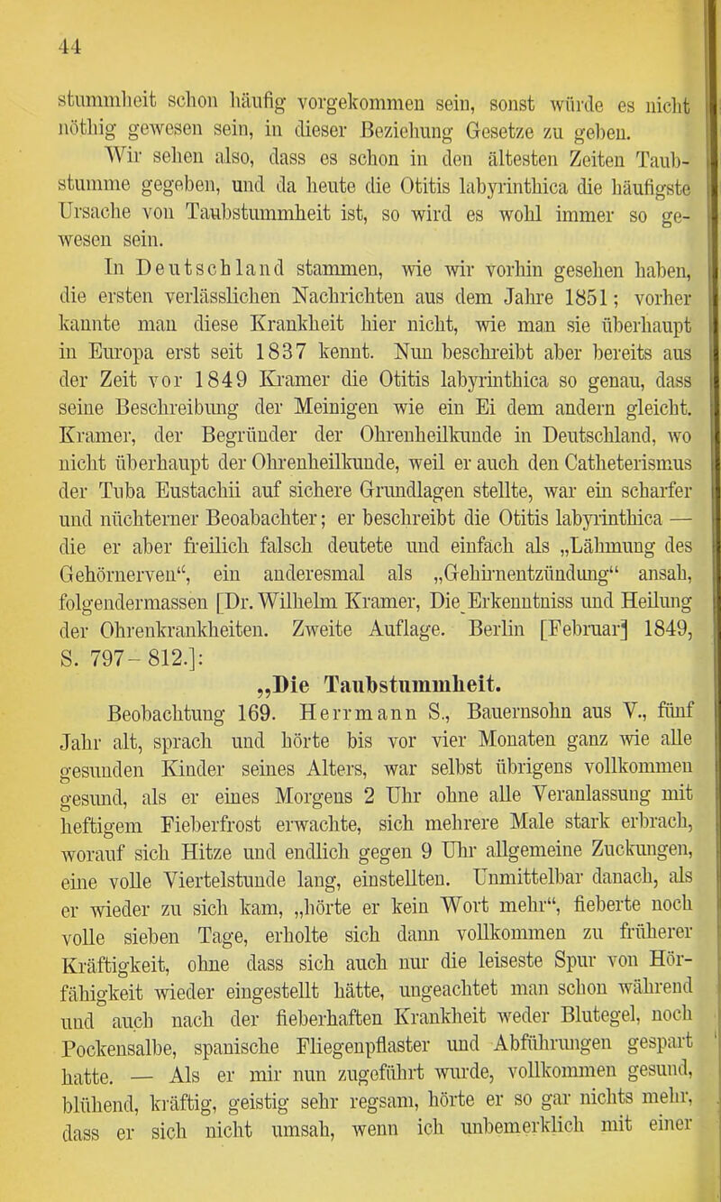 stummlicit schon häufig vorgekommeii sein, sonst würde es nicht nötliig gewesen sein, in dieser ßeziehuiig Gesetze zu ge])eu. Wir selieii also, dass es schon in den ältesten Zeiten Tauh- stuinnie gegeben, und da heute die Otitis labyrinthica die häufigste Ursache von Taubstummheit ist, so wird es wohl immer so ge- wesen sein. In Deutschland stammen, wie Avir vorhin gesehen haben, die ersten verlässlichen Nachrichten aus dem Jahre 1851; vorher kannte man diese Krankheit hier nicht, wie man sie überhaupt in Europa erst seit 1837 kennt. Nun heschi-eibt aber bereits aus der Zeit vor 1849 Kramer die Otitis labyrinthica so genau, dass seine Beschreibimg der Meinigen wie ein Ei dem andern gleicht. Kramer, der Begründer der Ohrenheilkunde in Deutschland, avo nicht überhaupt der Ohrenheilkunde, weil er auch den Catheterismus der Tuba Eustachii auf sichere Grundlagen stellte, Avar ein scharfer und nüchterner Beoabachter; er beschreibt die Otitis labyrinthica — die er aber freilich falsch deutete und einfach als „Lähmung des Gehörnerven“, ein anderesmal als „Gehünentzündimg“ ansah, folgendermassen [Dr. Wilhelm Kramer, Die Erkenntniss und Heilung der Ohrenkrankheiten. ZAveite Auflage. Berlin [Februar] 1849, S. 797- 812.]: „Die Taiibstummlieit. Beobachtung 169. Herr mann S., Bauernsohn aus V., fünf Jahr alt, sprach und hörte bis vor vier Monaten ganz Avie aUe gesunden Kinder seines Alters, war selbst übrigens vollkommen gesund, als er eines Morgens 2 Uhr ohne alle Veranlassung mit heftigem Fieberfrost erwachte, sich mehrere Male stark erbrach, Avorauf sich Hitze und endlich gegen 9 Uhr allgemeine Zuckungen, eine volle Viertelstunde lang, einstellten. Unmittelbar danach, als er wieder zu sich kam, „hörte er kein Wort mehr“, fieberte noch volle sieben Tage, erholte sich dann vollkommen zu früherer Kräftigkeit, ohne dass sich auch nur die leiseste Spur von Hör- fähigkeit wieder eingestellt hätte, ungeachtet man schon während und auch nach der fieberhaften Krankheit Aveder Blutegel, noch Pockensalbe, spanische Fliegenpflaster und Abführiuigen gespart hatte. — Als er mir nun zugeführt Avurde, vollkommen gesund, blühend, ki’äftig, geistig sehr regsam, hörte er so gar nichts mehr, dass er sich nicht umsah, Avenn icli unbemerklich mit einer