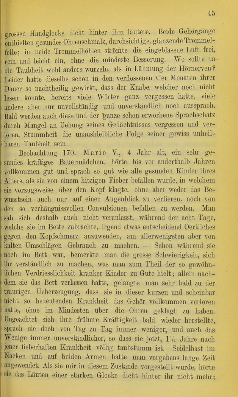 oTossen Haudglocke dicht hinter ihm läutete. Beide Gehörgänge enthielten gesundes Ohrenschmalz, dui-chsichtige, glänzende Trommel- i feile; in beide Trommelhöhlen strömte die eingehlasene Luft frei, I rein und leicht ein, ohne die mindeste Besserung. Wo sollte da j die Taubheit wohl anders wurzeln, als in Lähmung der Hörnerven? 1 Leider hatte dieselbe schon in den verflossenen vier Monaten ihrer i Dauer so nachtheilig gewirkt, dass der Knabe, welcher noch nicht lesen konnte, bereits viele Wörter ganz vergessen hatte, viele andere aber nur unvollständig und uiiverstäudlich noch aussprach. Bald werden auch diese und der ^-anze schon erworbene Sprachschatz durch Mangel an Hebung seines Gedächtnisses vergessen und ver- loren, Stummheit die unausbleibliche Folge seiuei- gewiss unheil- ' baren Taubheit sein. Beobachtung 170. Marie V., 4 Jahr alt, ein sehr ge- sundes kräftiges Bauermädchen, hörte bis vor anderthalb Jahren vollkommen gut und sprach so gut wie alle gesunden Kinder ihres Alters, als sie von einem hitzigen Fieber befallen wurde, in welchem sie vorzugsweise über den Kopf klagte, ohne aber weder das Be- wusstsein auch nur auf einen Augenblick zu verlieren, noch von den so verhängnissvollen Convulsionen l)eflillen zu werden. Man sah sich deshalb auch nicht veranlasst, während der acht Tage, welche sie im Bette zubrachte, irgend etwas entscheidend Oertliches gegen den Kopfschmerz anzuwenden, am allerwenigsten aber von kalten Umschlägen Gebrauch zu machen. — Schon während sie noch im Bett war, bemerkte man die grosse Schwierigkeit, sicli ihi' verständlich zu machen, was man zum Theil der so gewöhn- lichen Verclriesslichkeit kranker Kinder zu Gute hielt; allein nach- dem sie das Bett verlassen hatte, gelangte man sehr bald zu der traurigen üeberzeugung, dass sie in dieser kurzen und scheinbar nicht so bedeutenden Krankheit das Gehör vollkommen verloren i hatte, ohne im Mindesten über die Ohren geklagt zu haben. I Ungeachtet sich ihre frühere Kräftigkeit bald wieder herstellte, ; sprach sie doch von Tag zu Tag immer weniger, und auch das I Wenige immer unverständlicher, so dass sie jetzt, IV2 Jahi-e nach i jener fieberhaften Krankheit völlig taubstumm ist. Seidelbast im Nacken und auf beiden Armen hatte man vergebens lange Zeit ■ angewendet. Als sie mir in diesem Zustande vorgestellt wurde, hörte ♦ sie das Läuten einer starken Glocke dicht hinter ihr nicht melir;