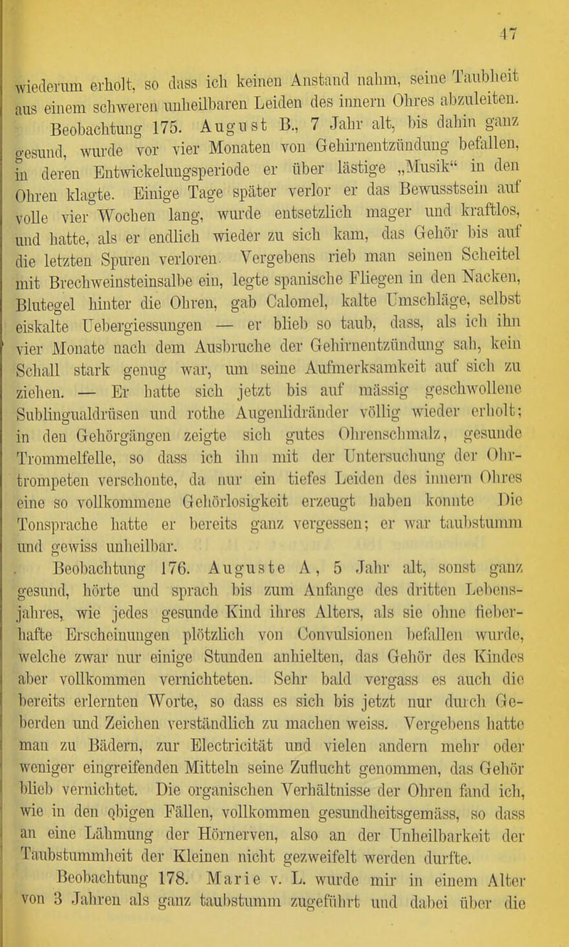 -17 wiedermn erliolt, so dass ich keinen Anstand nahm, seine Taublieit aus einem schweren nnheübaren Leiden des inneni Ohres ahzuleiteii. Beobachtung 175. August B., 7 Jahr alt, Ms dahin ganz o-esund, wurde vor vier Monaten von Gehirnentzündung befallen, M deren Entwickeluugsperiode er über lästige „Musik“ in den Ohren klagte. Einige Tage später verlor er das Bewusstsehi auf volle vier Wochen lang, wurde entsetzlich mager und kraftlos, und hatte, als er endlich wieder zu sich kam, das Gehör bis auf die letzten Spuren verloren. Vergebens rieb man seinen Scheitel mit Brechweinsteinsalbe ein, legte spanische Fliegen in den Nacken, Blutegel hinter die Ohren, gab Calomel, kalte Umschläge, selbst eiskalte Uebergiessungen — er blieb so taub, dass, als ich ihn vier Monate nach dem Ausbruche der Gehirnentzündung sah, kein Schall stark genug war, um seine Aufmerksamkeit auf sich zu zielien. — Er hatte sich jetzt bis auf mässig geschwollene Sublingualdrüsen und rothe Augenlidränder völlig wieder erholt; in den Gehörgängen zeigte sicli gutes Ohrensclnnalz, gesunde Trommelfelle, so dass ich ihn mit der Untersuchung dei- Ohr- trompeten verschonte, da nur ein tiefes Leiden des innei'n Ohres eine so vollkommene Gehörlosigkeit erzeugt haben konnte Die Tonsprache hatte er bereits ganz vergessen; er war taubstumm und gewiss unheilbar. Beobachtung 176. Auguste A, 5 Jahr alt, sonst ganz gesund, hörte und sprach bis zum Anfänge des dritten Lebens- jahres, wie jedes gesunde Kind ihres Alters, als sic ohne fieber- hafte Erscheinungen plötzlich von Convulsionen befallen wurde, welche zwar nur einige Stunden anhielten, das Gehör des Kindes aber vollkommen vernichteten. Sehr bald vergass es auch die bereits erlernten Worte, so dass es sich bis jetzt nur durch Ge- berden und Zeichen verständlich zu machen weiss. Vergebens hatte man zu Bädern, zur Electricität und vielen andern mehr oder- weniger eingreifenden Mitteln seine Zuflucht genommen, das Gehör hlieb vernichtet. Die organischen Verhältnisse der Ohren fand ich, wie in den obigen Fällen, vollkommen gesimdheitsgemäss, so dass an eine Lähmung der Hörnerven, also an der Unheilbarkeit der Taubstummheit der Kleinen nicht gezweifelt werden durfte. Beobachtung 178. Marie v. L. wurde mir in einem Alter von 3 Jahren als ganz taubstumm zugeführt und dabei ülrer die