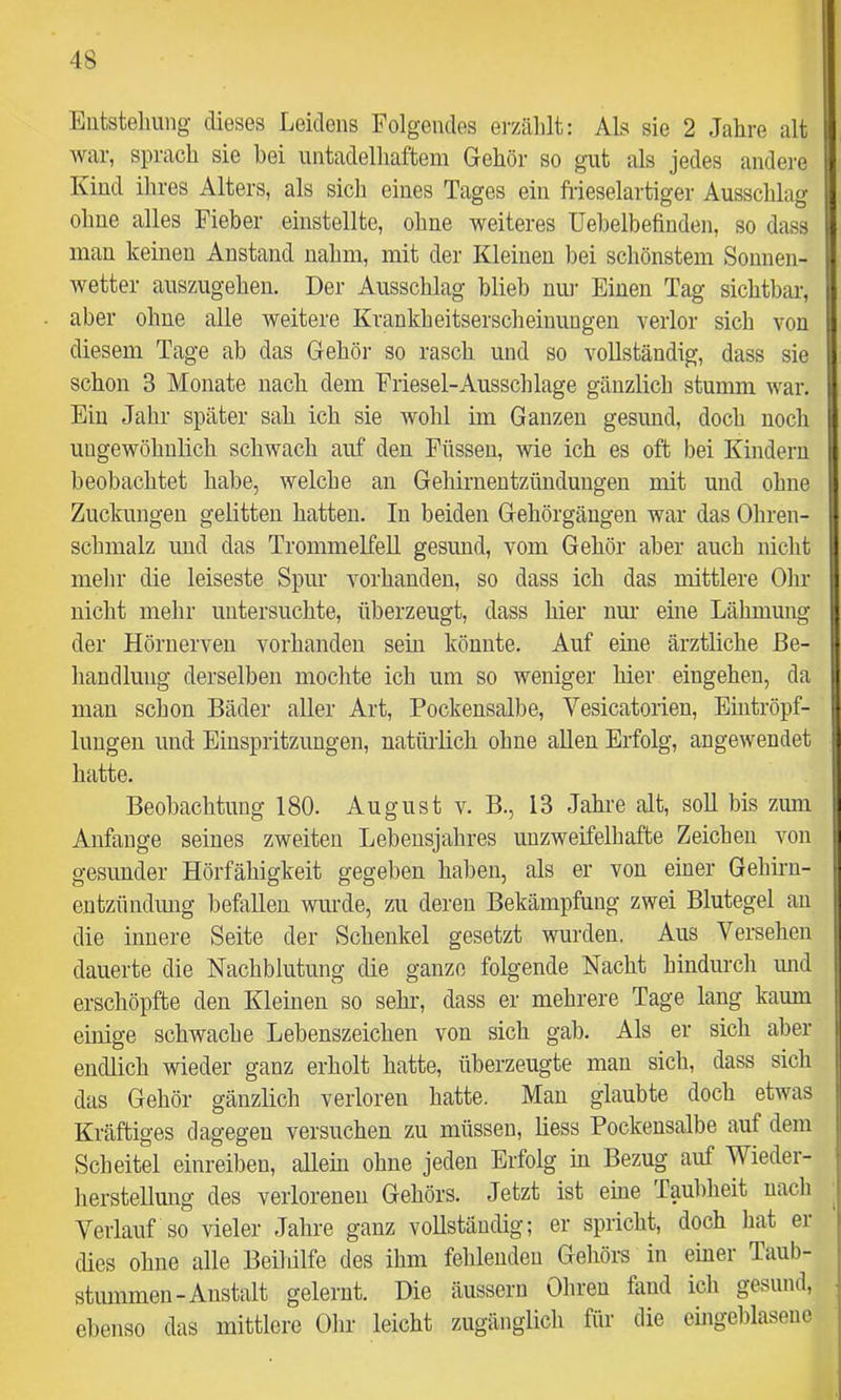 Entstellung dieses Leidens Folgendes erzählt: Als sie 2 Jahre alt war, sprach sie hei nntadelhaftem Gehör so gut als jedes andei'e Kind ihres Alters, als sich eines Tages ein frieselartiger Ausschlag ohne alles Fieber einstellte, ohne weiteres Uehelbefinden, so dass man keinen Anstand nahm, mit der Kleinen bei schönstem Sonnen- wetter auszugeheii. Der Ausschlag blieb nur Einen Tag sichtbar, aber ohne alle weitere Krankheitserscheinungen verlor sich von diesem Tage ab das Gehör so rasch und so vollständig, dass sie schon 3 Monate nach dem Friesei-Ausschlage gänzlich stumm war. Ein Jahr später sah ich sie wohl im Ganzen gesund, doch noch ungewöhnlich schwach auf den Füssen, wie ich es oft bei Kindern beobachtet habe, welche an Gehirnentzündungen mit und ohne Zuckungen gelitten hatten. In beiden Gehörgängen war das Ohren- schmalz und das Trommelfell gesund, vom Gehör aber auch nicht mehr die leiseste Spur vorhanden, so dass ich das mittlere Ohr nicht mehr untersuchte, überzeugt, dass hier nur eine Lähmung der Hörnerven vorhanden sein könnte. Auf eine ärztliche Be- handlung derselben mochte ich um so weniger hier eingehen, da man schon Bäder aller Art, Pockensalbe, Vesicatorien, Eintröpf- lungen und Einspritzungen, natürlich ohne allen Erfolg, angewendet hatte. Beobachtung 180. August v. B., 13 Jahre alt, soll bis zum Anfänge seines zweiten Lebensjahres unzweifelhafte Zeichen von gesunder Hörfähigkeit gegeben haben, als er von einer Gehirn- entzündung befallen wurde, zu deren Bekämpfung zwei Blutegel au die innere Seite der Schenkel gesetzt wurden. Aus Versehen dauerte die Nachblutung die ganze folgende Nacht hindurch imd erschöpfte den Kleinen so sehr, dass er mehrere Tage lang kaum einige schwache Lebenszeichen von sich gab. Als er sich aber endlich wieder ganz erholt hatte, überzeugte man sich, dass sich das Gehör gänzlich verloren hatte. Man glaubte doch etwas Kräftiges dagegen versuchen zu müssen, Hess Pockensalbe auf dem Scheitel einreiben, allein ohne jeden Erfolg in Bezug auf Wieder- herstellmig des verlorenen Gehörs. Jetzt ist eine Taubheit nach Verlauf so vieler Jahre ganz voUstäudig; er spricht, doch hat ei dies ohne alle Beihilfe des ihm fehlenden Gehörs in einer Taub- stummen-Anstalt gelernt. Die äussern Ohren fand ich gesund, ebenso das mittlere Ohr leicht zugänglich für die eingeblasenc