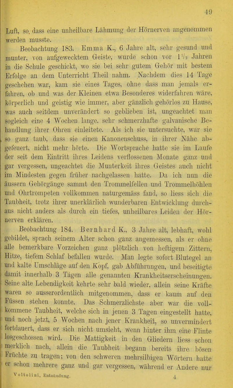 4Ü Luft, so. dass eine unheilbare Lähmung der Hörnerven angenommen werden musste. Beobachtung 183. Emma K., 6 Jahre alt, sehr gesund und munter, von aufgewecktem Geiste, wurde schon vor IV2 Jahren in die Schule geschickt, wo sie bei sehr gutem Gehör mit bestem Erfolge an dem Unterricht Theil nahm. Nachdem dies 14 Tage geschehen war, kam sie eines Tages, ohne dass man jemals er- fahren, ob und was der Kleinen etwa Besonderes mderfahren wäre, körperlich und geistig wie immer, aber gänzlich gehörlos zu Hause, was auch seitdem unverändert so geblieben ist, ungeachtet man sogleich eine 4 Wochen lange, sehr schmerzhafte galvanische Be- handlung ihrer Ohren einleitete. Als ich sie untersuchte, war sie , so ganz taub, dass sie einen Kanonenschuss, in ihrer Nähe ab- gefeuert, nicht mehl- hörte. Hie Wortsprache hatte sie im Laufe der seit dem Emtritt ihres Leidens verflossenen IMonate ganz und gar vergessen, ungeachtet die Munterkeit ihres Geistes auch nicht im Mindesten gegen früher nachgelassen hatte. Ha ich nun die äussern Gehörgänge samint den Trommelfellen und Trommelhöhlen und Olu’trompeten vollkommen naturgemäss fand, so liess sich di(> Taubheit, trotz ihrer imerklärlich wunderbaren Entwicklung diu'ch- aus nicht anders als durch ein tiefes, unheilbares Leiden der Hör- uerven erklären. Beobachtmig 184. Bernhard K., 3 Jahre alt, lebhaft, wohl gebildet, sprach seinem Alter schon ganz angemessen, als er ohne alle bemerkbare Vorzeichen ganz plötzlich von heftigem Zittei-n, Hitze, tiefem Schlaf befallen wurde. Mau legte sofort Blutegel an und kalte Umschläge auf den Köpf, gab Abführungen, und beseitigte damit innerhalb 3 Tagen alle genannten Krankheitserscheinungen. Seine alte Lebendigkeit kehrte sehr bald wieder, allein seine Kräfte waren so ausserordentlich mitgenommen, dass er kaum auf den 1 Füssen stehen konnte. Has Schmerzlichste aber war die voU- j kommeue Taubheit, welche sich in jenen 3 Tagen eingestellt hatte, j und noch jetzt, 5 Wochen nach jener Krankheit, so unvermindert i fortdauert, dass er sich nicht umsieht, wenn hinter ihm eine Flinte I losgeschossen wird. Hie Mattigkeit in den Gliedern liess schon ,1 nierklich nach, allein die Taubheit begann bereits ihre bösen i Früchte zu tragen; von den schweren mehrsilliigen Wörtern hatte er schon mehrere ganz und gar vergessen, während er Andere nur Voltoliiii, Entzündung. j.