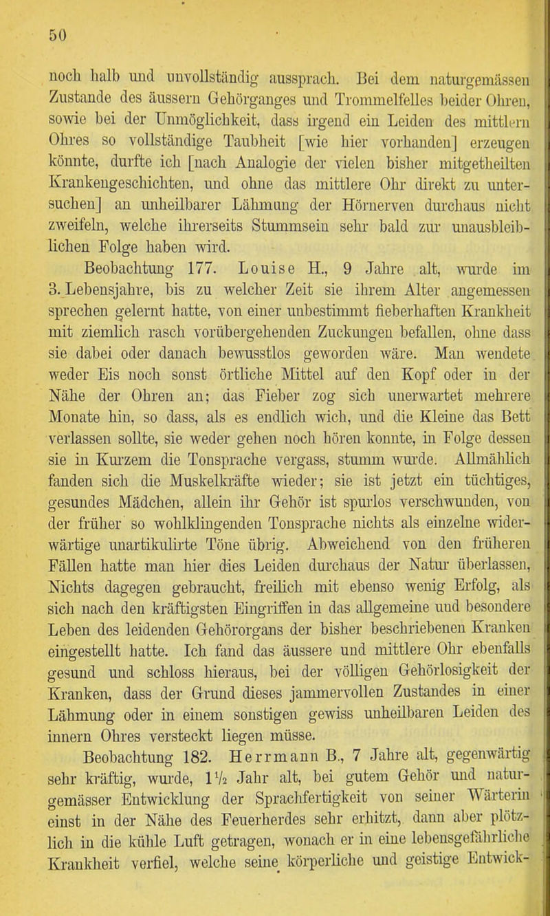 noch halb und unvollständig aussprach. Bei dem naturgemässen Zustande des äussern Gehörgauges und Trommelfelles beider Ohren, sowie bei der Unmöglichkeit, dass irgend ein Leiden des mittlern Ohres so vollständige Taubheit [wie hier vorhanden] erzeugen könnte, durfte ich [nach Analogie der vielen bisher mitgetheilten Krankengeschichten, imd ohne das mittlere Ohr direkt zu unter- suchen] an imheilbarer Lähmung der Hörnerveu durchaus nicht zweifeln, welche ihi'erseits Stummsein sehr bald zur unausbleib- lichen Folge haben wird. Beobachtung 177, Louise H., 9 Jahre alt, i\Tirde im 3. Lebensjahre, bis zu welcher Zeit sie ihrem Alter angemessen sprechen gelernt hatte, von einer unbestinmit fieberhaften Krankheit mit ziemlich rasch vorübergehenden Zuckungen befallen, ohne dass sie dabei oder danach bewusstlos geworden wäre. Mau wendete, weder Eis noch sonst örtliche Mittel auf den Kopf oder in der Nähe der Ohren an; das Fieber zog sich unerwartet mehrere Monate hin, so dass, als es endlich wich, und die Kleine das Bett verlassen sollte, sie weder gehen noch hören konnte, in Folge dessen sie in Km-zem die Tonsprache vergass, stumm wm-de. Allmählich fanden sich die Muskelkräfte -wieder; sie ist jetzt ein tüchtiges, gesundes Mädchen, allein ihr Gehör ist spurlos verschwunden, von der früher so wohlldingenden Tonsprache nichts als einzelne wider- wärtige unartikulirte Töne übrig. Abweichend von den früheren Fällen hatte man hier dies Leiden diu’chaus der Natur überlassen. Nichts dagegen gebraucht, freilich mit ebenso wenig Erfolg, als sich nach den kräftigsten Eingiiffen in das allgemeine und besondere Leben des leidenden Gehörorgans der bisher beschriebenen Kranken eingestellt hatte. Ich fand das äussere und mittlere Ohr ebenfalls gesund und schloss hieraus, bei der völligen Gehörlosigkeit der Kranken, dass der Grund dieses jammervollen Zustandes in einer Lähmung oder in einem sonstigen gewiss unheilbaren Leiden des innern Ohres versteckt liegen müsse. Beobachtung 182. Herrmann B., 7 Jahre alt, gegenwärtig sehr kräftig, wm'de, IV2 Jahr alt, bei gutem Gehör mid natur- gemässer Entwicklung der Sprachfertigkeit von seiner Wärterin einst in der Nähe des Feuerherdes sehr erhitzt, dann aber plötz- lich in die kühle Luft getragen, wonach er m eine lebensgelährliche Krankheit verfiel, welche seine körperliche und geistige Entwick-