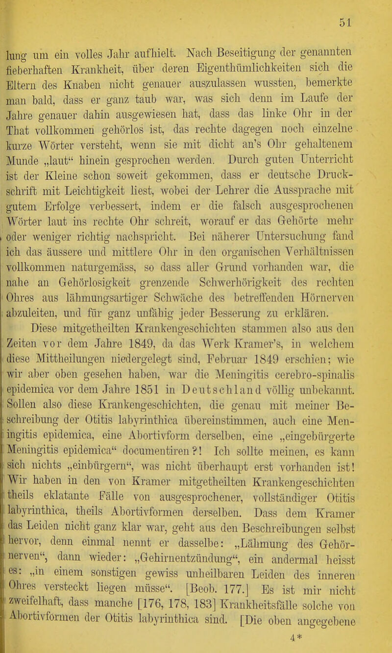 lung um ein volles Jalir aiifliielt. Nach Beseitigung der genauuten fieberhaften Krankheit, über deren Eigenthümlichkeiten sich die Eltern des Knaben nicht genauer aus^ulassen wussten, benierlfte man bald, dass er ganz taub war, was sich denn im Laufe der Jahre genauer dahin ausgewiesen hat, dass das linke Ohr in der That vollkommen gehörlos ist, das rechte dagegen noch einzelne kurze Wörter versteht, wenn sie mit dicht an’s Ohr gehaltenem Munde „laut“ hinein gesprochen werden. Durch guten Unterricht ist der Kleine schon soweit gekommen, dass er deutsche Druck- schrift mit Leichtigkeit liest, wobei der Lehrer die Aussprache mit gutem Erfolge verbessert, indem er die falsch ausgesprochenen Wörter laut ms rechte Ohr schreit, worauf er das Gehörte mehr oder weniger richtig nachspricht. Bei näherer Untersuchung fand ich das äussere und mittlere Ohr in den organischen Verlniltnissen vollkommen naturgemäss, so dass aller Grund vorhanden war, die nahe an Gehörlosigkeit grenzende Schwerhörigkeit des rechten Ohres aus lähmungsartiger Schwäche des betrefleudeu Hörnerven abzuleiten, und für ganz unfiihig jeder Besserung zu erklären. Diese raitgetheilten Krankengeschichten stammen also aus den Zeiten vor dem Jahre 1849, da das Werk Kramer’s, in welchem diese Mittheilungen niedergelegt sind, Februar 1849 erschien; wie wir aber oben gesehen haben, war die Meningitis cerebro-spinalis epidemica vor dem Jahre 1851 in Deutschland völlig unbekannt. SoUeu also diese Krankengescliichteu, die genau mit meiner Be- schreibung der Otitis labyrinthica übereinstimmen, auch eine Men- ingitis epidemica, eine Abortivform derselben, eine „eingebüi-gerte Meningitis epidemica“ docunientiren ?! Icli soUte meinen, es kann sich nichts „einbürgern“, was nicht überhaupt erst vorhanden ist! Wm haben in den von Kramer mitgetheilten Krankengeschichten theils eklatante Fälle von ausgesprochener, vollständiger Otitis ^ labyrinthica, theils Abortivformen derselben. Dass dem Kramer ; das Leiden nicht ganz klar war, geht aus den Beschreibungen selbst I hervor, denn emmal nennt er dasselbe: „Lähmung des Gehör- nerven“, dann wieder: „Gehirnentzündung“, ein andermal heisst I es: „in einem sonstigen gewiss unheilbaren Leiden des inneren : Ohres versteckt liegen müsse“. [Beob. 177.J Es ist mir nicht ' zweifelhaft, dass manche [176, 178, 183] KraukheitsfäUe solche von Abortivformen der Otitis labyrinthica sind. [Die oben angegebene : ^ ^