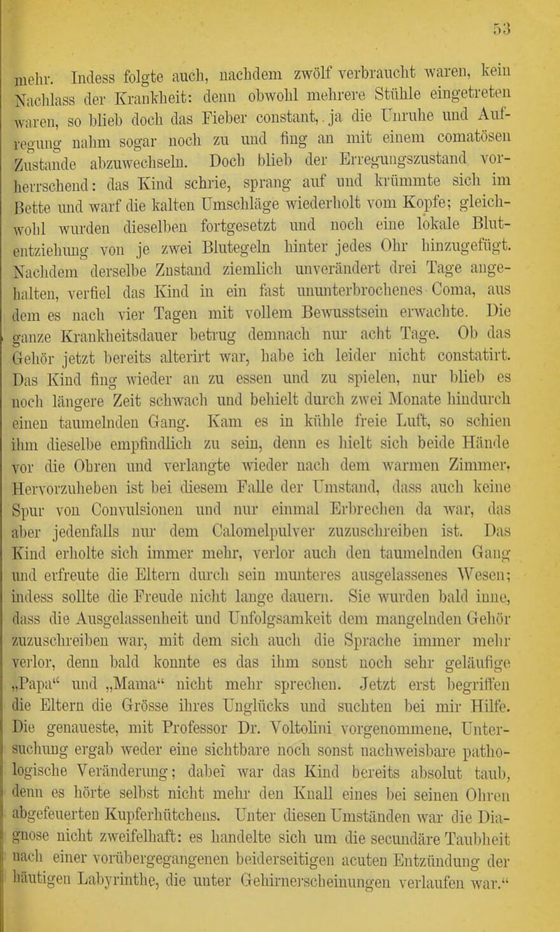 iiielir. Incless folgte auch, uachclem zwölf verbraucht waren, kein Nachlass der Krankheit: clenu obwohl mehrere Stühle eingetreten waren, so hlieh doch das Fieber constant,. ja die Unruhe und Auf- regung nalim sogar noch zu und fing an mit einem comatösen Zustande abzuwechselu. Doch blieb der Erregungszustand vor- herrschend : das Kind schrie, sprang auf und krümmte sich im Bette und warf die kalten Umschläge wiederholt vom Kopfe; gleich- wohl wurden dieselben fortgesetzt und noch eine lokale Blut- entzielnmg von je zwei Blutegeln hinter jedes Ohr hinzugefügt. Nachdem derselbe Zustand ziemlich unverändert drei Tage auge- halten, verfiel das Kind in ein fast ununterbrochenes Coma, aus dem es nach vier Tagen mit vollem Bewusstsein erwachte. Die ganze Krankheitsdauer betrug demnach nur acht Tage. Ob das Gehör jetzt bereits alterirt war, habe ich leider nicht coustatirt. Das Kind fing wieder an zu essen und zu spielen, nur blieb es noch längere Zeit schwach und behielt durch zwei Monate hindurch einen taumelnden Gang. Kam es in kühle freie Luft, so schien ihm dieselbe empfindlich zu sein, denn es hielt sich beide Hände vor die Ohren und verlangte wieder nach dem warmen Zimmei’. Hervorzulieben ist hei diesem Falle der Umstand, dass auch keine Spur von Couvulsionen und nur einmal Erbrechen da war, das aller jedenfalls nur dem Calomelpulver zuzuschreiben ist. Das Kind erholte sich immer mehr, verlor auch den taumelnden Gang und erfreute die Eltern durch sein munteres ausgelassenes Wesen; hidess sollte die Freude nicht lange dauern. Sie ivurden bald iune, dass die Ausgelassenheit und Uufolgsamkeit dem mangelnden Gehör zuzuschreiben war, mit dem sich auch die Sprache immer mehr vei'lor, denn bald konnte es das ihm sonst noch sehr geläufige „Papa“ und „Mama“ nicht mehr sprechen. Jetzt erst begriffen die Eltern die Grösse ihres Unglücks und suchten bei mir Hilfe. Die genaueste, mit Professor Dr. Voltolini vorgenommene, Unter- suchung ergab weder eine sichtbare noch sonst nachweisbare patho- logische Veränderung; dabei war das Kind bereits absolut taub, denn es hörte selbst nicht mehr den Knall eines bei seinen Ohren abgefeuerten Kupferhütchens. Unter diesen Umständen war die Dia- gnose nicht zweifelhaft: es handelte sich um die secundäre Taubheit nach einer vorübergegangenen beiderseitigen acuten Entzündung der häutigen Labyrinthe, die unter Gehirnei-sclieinimgeii verlaufen war.“