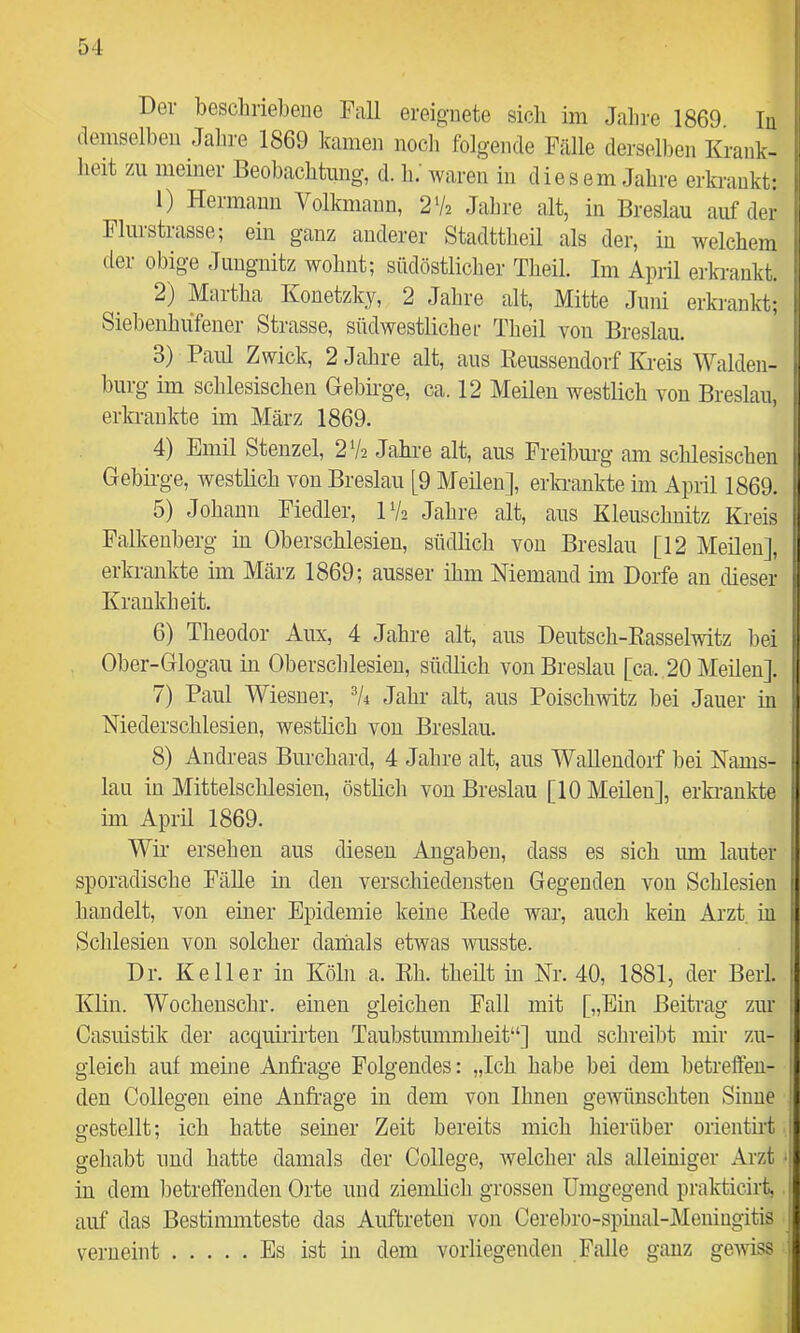 Der beschriebene Fall ereignete sich im Jahre 1869. Tn demselben Jahre 1869 kamen nocli folgende Fälle derselben Krank- heit zu meiner Beobachtung, d. h. waren in diesem Jahre erki’ankt: 1) Hermann Volkmann, 2% Jahre alt, in Breslau auf der Flurstrasse; ein ganz anderer Stadttheil als der, in welchem der obige Jungnitz wohnt; südöstliclier Theil. Im April erki-ankt. 2) Martha Konetzky, 2 Jahre alt, Mitte Juni erkrankt; Siebenhufener Strasse, südwestlichei- Theil von Breslau. 3) Paul Zwick, 2 Jahre alt, aus Eeussendorf Kreis Walden- burg im schlesischen Gebirge, ca. 12 Meilen westlich von Breslau, erln-ankte im März 1869. 4) Emil Stenzei, 2V2 Jahre alt, aus Freibm-g am schlesischen Gebirge, westlich von Breslau [9 Meilen], erki-ankte im April 1869. 5) Johann Fiedler, IV2 Jahre alt, aus Kleuschnitz Kreis Falkeuberg in Oberschlesien, südlich von Breslau [12 Meilen], erkrankte im März 1869; ausser ihm Niemand im Dorfe an dieser Krankheit. 6) Theodor Aux, 4 Jahre alt, aus Deutsch-Basselwitz bei Ober-Glogau in Oberschlesien, südlich von Breslau [ca. 20 Meilen]. 7) Paul Wiesner, Jahr alt, aus Poischwitz bei Jauer in Niederschlesien, westlich von Breslau. 8) Andreas Burchard, 4 Jahre alt, aus WaUendorf bei Nams- lau in Mittelschlesien, östlich von Breslau [10 Meilen], erkrankte im April 1869. Wir ersehen aus diesen Angaben, dass es sich lun lauter sporadische Fälle in den verschiedensten Gegenden von Schlesien handelt, von einer Epidemie keine Kede war, auch kein Arzt, in Schlesien von solcher daniials etwas wusste. Dr. Keller in Köln a. Kh. theilt in Nr. 40, 1881, der Berl. Klin. Wocheuschr. einen gleichen Fall mit [„Ein Beitrag zur Casuistik der acquiiirten Taubstummheit“] und schreibt mir zu- gleich auf meine Anfrage Folgendes: „Ich habe bei dem betreffen- den Collegen eine Anfrage in dem von Ihnen gewünschten Sinne gestellt; ich hatte seiner Zeit bereits mich liierüber orientirt gehabt und hatte damals der College, welcher als alleiniger Arzt < in dem betreffenden Orte und ziemlich grossen Umgegend praktieirt, auf das Bestimmteste das Auftreten von Cerebro-spmal-Meniugitis . verneint Es ist in dem vorliegenden Falle ganz gewiss ..