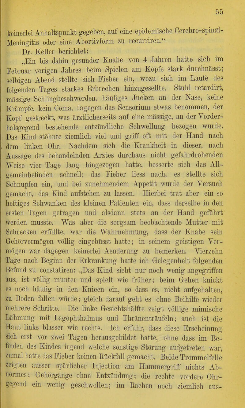 keinerlei Anhaltspunkt gegeben, auf eine epidemische Cerebro-spina:!- Meningitis oder eine Abortivforin zu recurriren.“ Dr. Keller berichtet: „Ein bis dahin gesunder Knabe von 4 Jahren hatte sich im Februar vorigen Jahres beim Spielen am Kopfe stark durchnässt; selbigen Abend stellte sich Fieber ein, wozu sich im Laufe des folgenden Tages starkes Erbrechen hinzugesellte. Stuhl retardirt, massige Schlingbeschwerden, häufiges Jucken an der Nase, keine Krämpfe, kein Coma, dagegen das Sensorium etwas benommen, der Kopf gestreckt, was ärztlicherseits auf eine mässige, an der Vorder- halsgegend bestehende entzündliche Schwellung bezogen wurde. Das Kind stöhnte ziemlich viel und griff oft mit der Hand nach dem linken Ohr. Nachdem sich die Krankheit in dieser, nach Aussage des behandelnden Arztes durchaus nicht gefahrdrohenden Weise vier Tage lang hingezogen liatte, besserte sich das All- gemeinbefinden schnell; das Fieber liess nach, es stellte sich Schnupfen ein, und bei zunehmendem Appetit wurde der Versuch gemacht, das Kind aufstehen zu lassen. Hierbei trat aber ein so lieftiges Schwanken des Meinen Patienten ein, dass derselbe in den ersten Tagen getragen und alsdann stets an der Hand geführt werden musste. Was aber die sorgsam beobachtende Mutter mit Schrecken erfüllte, war die Wahrnehmung, dass der Knabe sein Gehörvermögen völlig eingebüsst hatte; in seinem geistigen Ver- mögen war dagegen keinerlei Aenderung zu bemerken. Vierzehn Tage nach Beginn der Erla-ankung hatte ich Gelegenheit folgenden ßefimd zu constatiren: „Das Kind sieht nur noch wenig angegriffen aus, ist völlig munter und spielt wie frülier; beim Gehen knickt es noch häufig in den Knieen ein, so dass es, nicht aufgehalten, zu Boden fallen würde; gleich darauf geht es ohne Beihilfe wieder mehrere Schritte. Die linke Gesichtshälfte zeigt völlige mimische Lähmung mit Lagophthalmus und Thränenträufeln; auch ist die Haut links blasser wie rechts. Ich erfuhr, dass diese Erscheinung sich erst vor zwei Tagen herausgebildet hatte, ohne dass im Be- finden des Kindes ii-gend welche sonstige Störung aufgetreten war, zumal hatte das Fieber keinen Kückfall gemacht. Beide Trommelfelle zeigten ausser spärlicher Injection am Hammergriff nichts Ab- normes; Gehörgänge ohne Entzündung; die rechte vordere Ohr- gegend ein wenig geschwollen; im Rachen noch ziemlich aus-