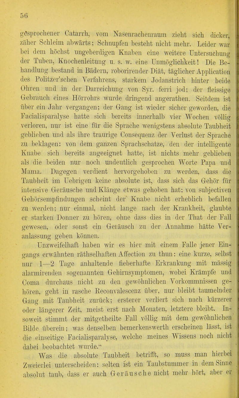 gesprochener Catarrli, vom Nasenraclieiiraiim zielit sich dicker, zäher Schleim al)wärts; Schnupfen besteht nicht mehr. Leider war bei dem höclist iingeberdigen Knahen eine weitere Untersuclmng der Tuben, Knochenleitung u. s. w. eine Unmöglichkeit! Die Be- handlung bestand in Bädern, roborirender Diät, täglicher Application des Politzer’schen Verfahrens, starkem Jodanstrich hinter beide Ohren und in der Darreichung von Syr. ferri jod; der fleissige Gebrauch eines Hörrolirs wurde dringend augerathen. Seitdem ist über ein Jahr vergangen; der Gang ist wieder sicher geworden, die Facialisparalyse hatte sich bereits innerhalb vier Woclien völlig verloren, nur ist eine für die Sprache wenigstens absolute Taublreit geblieben und als ihre traurige Consecprenz der Verlust der Spiuche zu beklagen: von dem ganzen Sprachschätze, den der intelligente Knabe sich bereits angeeignet hatte, ist nichts mehr geblieben als die beiden nur noch undeutlich gesprochen Worte Papa und Mama. Dagegen verdient hervorgehoben zu werden, dass die Taubheit im üel^rigeu keine absolute ist, dass sich das Gehör für intensive Geräusche und Klänge etwas gehoben hat; von subjectiven Gehörsempfindungen scheint der' Knabe nicht erheblich befallen zu werden; nur einmal, nicht lauge nach der Krankheit, glaubte er starken Donner zu liören, ohne dass dies in der That der Fall gewesen, oder sonst ein Geräusch zu der Annahme hätte Ver- anlassung geben können. Unzweifelhaft haben wir es hier mit einem Falle jener Ein- o-ano's erwähnten räthselhaften Affection zu thun: eine kiu’ze, selbst nur 1—2 Tage anhaltende fieberhafte Erkranlrung mit mässig alarmirenden sogenannten Gehirnsymptomen, wobei Krämpfe und Coma durchaus nicht zu den gewölmlicheu Vorkommnissen ge- liören, geht in rasche Eeconvalescenz über, nur bleibt taumelnder Gang mit Taubheit zurück; ersterer verliert sich nach lairzerer | oder längerer Zeit, meist erst nach Monaten, letztere Irleibt. In- soweit stimmt der mitgetheilte Fall völlig mit dem gewöhnlichen Bilde überein; was denselben bemerkenswerth erscheinen lässt, ist die einseitige Facialisparalyse, welche meines Wissens noch nicht dabei beobachtet wurde.“ Was die absolute Taubheit betrifft, so muss man hierbei Zweierlei unterscheiden: selten ist ein Taubstummer in dem Sinne absolut taub, dass er auch Geräusche nicht mehr liört, aber er