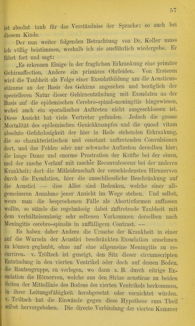 ist absolut taub für das Verständniss der Sprache; so auch bei diesem Kinde. Der nun weiter folgenden Betrachtung vou Dr. Keller muss ich völlig beistimmen, weshalb ich sie ausführlich wiedergebe. Er fährt fort und sagt: „Es erkennen Einige in der fraglichen Erkrankung eine primäre Gehirnaffection, Andere ein primäres Ohrleiden. Von Ersteren wird die Taubheit als Folge einer Exsudatbildung um die Acusticus- stämnie an der Basis des Gehirns angesehen und bezüglich der specielleren Natur dieser Gehirnentzündung mit Exsudaten an der Basis auf die epidemischen Cerebro-spinal-meningitis hingeA^esen, wobei auch ein sporadisches Auftreten nicht ausgeschlossen ist. Diese Ansicht hat viele Vertreter gefunden. Jedoch die grosse Mortalität des epidemischen Geniclckrampfes und die quoad vitam absolute Gefahrlosigkeit der hier in Kede stehenden Erkrankung, die so charakteristischen und constant auftreteuden Convulsionen dort, und das Fehlen oder nur schwache Auftreten derselben hier; die lange Dauer und enorme Prostration der Kräfte l)ei der einen, und der rasche Verlauf mit rascher Keconvalescenz l)ei der anderen Krankheit; dort die Mitleidenschaft der verschiedensten Flirnnerven dui’ch die Exsudation, hier die ausscliliessliclie Beschränkung auf die Acustici — dies Alles sind Bedenken, Avelche einer all- gemeineren Annahme jener Ansicht im Wege stehen. Und selbst, Avenn mau die besprochenen Fälle als xVbortivformen auffassen Avoilte, so stände die regelmässig dabei atiftretende Taubheit mit dem verliältnissmässig selir seltenen Vorkommen derselben nacli Meningitis cerebro-spinalis in auffälligem Contrast. — Es haben daher Andere die Ursache der Krankheit in einer auf die Wurzehi der Acustici beschränkten Exsudation annehmen zu können geglaubt, ohne auf eine allgemeine Meningitis zu re- currireu. v. Tröltsch ist geneigt, den Sitz dieser circumscripten Entzündung in den vierten Ventrikel oder doch auf dessen Boden, die liautengruppe, zu verlegen, wo dann z. B. durch eitrige Ex- sudation die Hörnerven, Avelche aus den Striae acusticae zu l)eiden Seiten der Mittellinie des Bodens des vierten Ventrikels herkommen, in ihrer Leitungsfähigkeit herabgesetzt oder vernichtet Avürden. V. Tröltscli hat die EiuAvände gegen diese Hypothese zum Theil selbst hervorgehoben. Die directe Veihindung der vierten Kammer