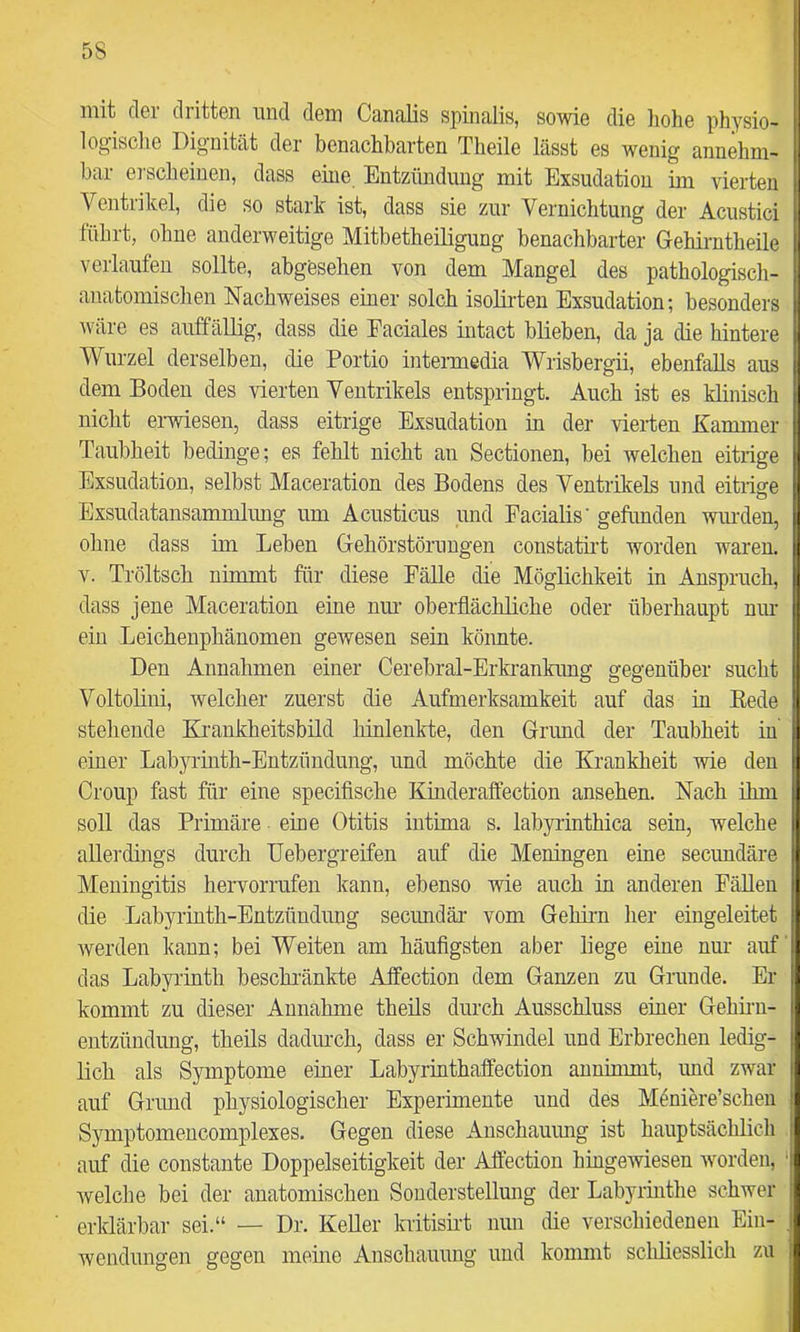 5S mit cIgi (liittBn imd dem Cänolis spinalis, so'wie die hohs physio- i logisclie Dignität der benachbarten Theile lässt es wenig annehm- | bar erscheinen, dass eine Entzündung mit Exsudation im vierten j Ventrikel, die so stark ist, dass sie zur Vernichtung der Acustici | lübrt, ohne anderweitige Mitbetheiligung benachbarter Gehirntheile i verlaufen sollte, abgesehen von dem Mangel des pathologiscli- | anatomischen Nachweises einer solch isolirten Exsudation; besonders ; wäre es auffällig, dass die Eaciales intact blieben, da ja die hintere i Wurzel derselben, die Portio intemiedia Wrisbergii, ebenfalls aus j dem Boden des vierten Ventrikels entspringt. Auch ist es klinisch j nicht ei-wiesen, dass eitrige Exsudation in der vierten Kammer | Taubheit bedinge; es fehlt nicht an Sectionen, bei welchen eitrige j Exsudation, selbst Maceration des Bodens des Ventriljels und eitriefe I Exsudatansammlimg um Acusticus und Facialis' gefunden wiu-den, li ohne dass im Leben Gehörstöruugen constatii't worden waren. |j V. Tröltsch nimmt für diese Fälle die Möglichkeit in Anspruch, dass jene Maceration eine nim oberflächliche oder überhaupt nm i ein Leichenphänomen gewesen sein könnte. Den Annahmen einer Cerebral-Erki-ankung gegenüber sucht i VoltoHni, welcher zuerst die Aufmerksamkeit auf das in Eede | stehende Eirankheitsbild hinlenkte, den Grund der Taubheit in I einer Labyrinth-Entzündung, und möchte die Krankheit wie den 1 Croup fast für eine specifische Kinderaffection ansehen. Nach ihm soll das Primäre eine Otitis intima s. labyi-inthica sein, welche allerdings durch Uebergreifen auf die Meningen eine secundäre Meningitis hervorrufen kann, ebenso wie auch in anderen Fällen die Labyi'inth-Entzündung secundär vom Gehirn her eingeleitet werden kann; bei Weiten am häufigsten aber liege eine nur auf , das Labyrinth beschi'änkte Aifection dem Ganzen zu Grunde. Er kommt zu dieser Annahme theüs durch Ausschluss einer Gehirn- ^ entzündung, theils dadmeh, dass er Schwindel und Erbrechen ledig- ^ lieh als Symptome einer Labyrinthaffection annimmt, und zwar I auf Grund physiologischer Experimente und des Möniere’schen Symptomencomplexes. Gegen diese Anschauimg ist hauptsächlich auf die constante Doppelseitigkeit der Affection hingewiesen worden, ‘li welche bei der anatomischen Sonderstellmig der Labyrinthe schwer erklärbar sei.“ — Dr. KeUer kritisirt nun die verschiedenen Ein- j Wendungen gegen meine Anschauung und kommt sclüiesslich zu i