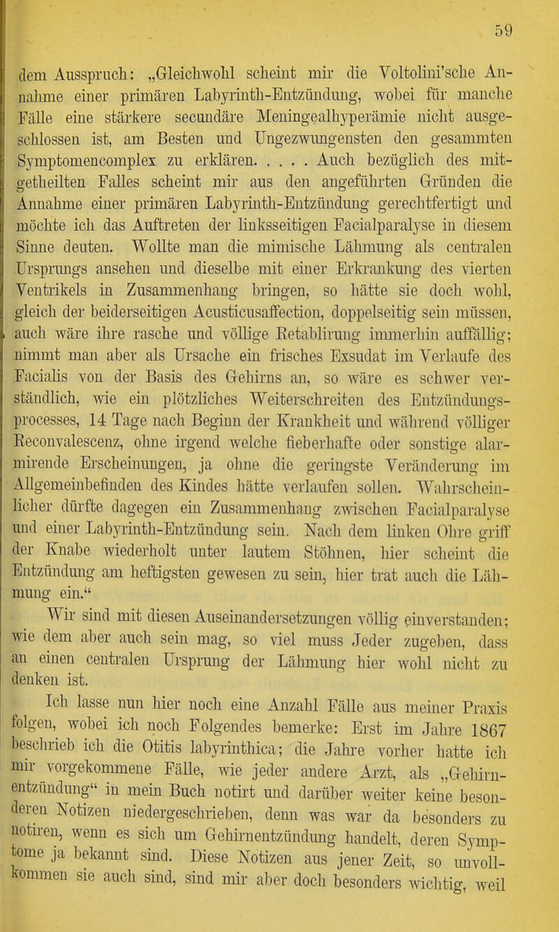 dem Ausspruch: „Gleichwohl scheint mir die Voltolini’sche An- nalime einer primären Labyrinth-Entzündung, wobei für manche Fälle eine stärkere secundäre Meningealhyperämie niclit ausge- schlossen ist, am Besten und üngezwimgensten den gesammten Symptomencomplex zu erklären Auch bezüglich des mit- getheilten Falles scheint mir aus den angeführten Gründen die Annahme einer primären Labyrmth-Entzündung gerechtfertigt und möchte ich das Auftreten der linksseitigen Facialparalyse in diesem Sinne deuten. Wollte man die mimische Lähmung als centralen Ursprungs ansehen und dieselbe mit einer Erkrankung des vierten Ventrikels in Zusammenhang bringen, so hätte sie doch wolil, gleich der beiderseitigen Acusticusalfection, doppelseitig sein müssen, auch wäre ihre rasche und völlige Eetahliruug immerhin auffällig; nimmt man aber als Ursache ein frisches Exsudat im Verlaufe des Facialis von der Basis des Gehirns an, so wäre es schwer ver- ständlich, wie ein plötzliches Weiterschreiten des Entzündungs- processes, 14 Tage nach Beginn der Kraukheit und während völliger Keconvalescenz, ohne irgend welche fieberhafte oder sonstige alar- mirende Erscheinungen, ja ohne die geringste Veränderung im AUgemeinhefinden des Kindes liätte verlaufen sollen. Wahrschein- liclier dürfte dagegen ein Zusammenhang zwischen Facialparalyse und einer Labyrinth-Entzündung sein. Nach dem linken Ohre griff der Knabe wiederholt unter lautem Stöhnen, liier scheint die Entzündung am heftigsten gewesen zu sein, hier trat auch die Läh- mung ein.“ Wir sind mit diesen Auseinandersetzungen völlig pinverstanden; wie dem aber auch sein mag, so viel muss Jeder zugehen, dass an einen centralen Ursprung der Lähmung hier wohl nicht zu denken ist. Ich lasse nun hier noch eine Anzahl Fälle aus meiner Praxis folgen, wobei ich noch Folgendes bemerke: Erst im Jahre 1867 beschrieb ich die Otitis labyrinthica; die Jahre vorher hatte ich mir vorgekommene Fälle, wie jeder andere Arzt, als „Gehirii- entzimdung“ in mein Buch uotirt und darüber weiter keine beson- deren Notizen niedergeschrieben, denn was war da besonders zu notiren, wenn es sich um Gehirnentzündung handelt, deren Symp- tome ja bekannt siiid. Diese Notizen aus jener Zeit, so unvoll- kommen sie auch sind, sind mir aber doch besonders wichtig, weil