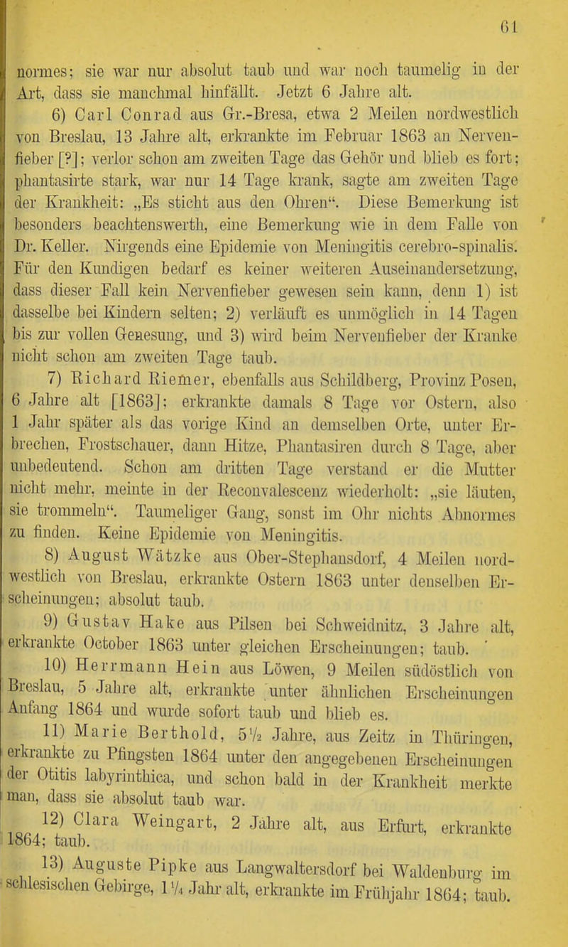 ()l uormes; sie war nur absolut taub uud war noch taumelig iu der Art, dass sie mauclmial binfällt. Jetzt 6 Jahre alt. 6) Carl Conrad aus Gr.-Bresa, etwa 2 Meilen nordwestlich von Breslau, 13 Jahre alt, erkrankte im Februar 1863 an Nerven- fieber [?]; verlor schon am zweiten Tage das Gehör und blieb es fort; phautasirte stark, war nur 14 Tage krank, sagte am zweiten Tage der Krankheit: „Es sticht aus den Ohren“. Diese Bemerkung ist besonders beachtenswerth, eine Bemerkung wie in dem Falle von Dr. Keller. Nirgends eine Epidemie von Meningitis cerebro-spinalis. Für den Kundigen bedarf es keiner weiteren Auseinandersetzung, dass dieser Fall kein Nervenfieber gewesen sein kann, denn 1) ist dasselbe bei Kindern selten; 2) verläuft es unmöglich in 14 Tagen bis zur vollen Genesung, und 3) wird heim Nervenfieber der Kranke nicht schon am zweiten Tage taub. 7) Eichard EieUier, ebenfalls aus Schildberg, Provinz Posen, 6 Jahre alt [1863]; erkrankte damals 8 Tage vor Ostern, also 1 Jahr später als das vorige Kind an demselben Orte, unter Er- brechen, Prostschauer, daun Hitze, Phantasiren durch 8 Tage, al)er unbedeutend. Schon am dritten Tage verstand er die Mutter nicht mehr, meinte in der Keconvalescenz wiederholt: „sie läuten, sie trommeln“. Taumeliger Gang, sonst im Ohr nichts Al)iiormes zu finden. Keine Epidemie von Meningitis. 8) August Wätzke aus Ober-Stephausdorf, 4 Meilen nord- westlich von Breslau, erkrankte Ostern 1863 unter denselben Ei- scheinungen; absolut taub. 9) Gustav Hake aus Pilsen bei Schweidnitz, 3 dahre alt, eikrankte October 1863 unter gleichen Erscheinungen; taub. 10) Herr mann Hein aus Löwen, 9 Meilen südöstlich von Bieslau, 5 Jahre alt, erkraulvte unter ähnlichen Erscheinungen Anfang 1864 uud wurde sofort taub uud blieb es. 11) Maiie Bert hold, 5V2 Jahre, aus Zeitz in Thüriugen, erkranlde zu Pfingsten 1864 unter den angegebenen Erscheinungen der Otitis labyrinthica, uud schon bald iu der Krankheit merkte man, dass sie absolut taub war. 12) Clara Weingart, 2 Jahre alt, aus Erfm-t, erkrankte 1864; taub. 13) Auguste Pipke aus Langwaltersdorf bei Waldeubiii •o- iin